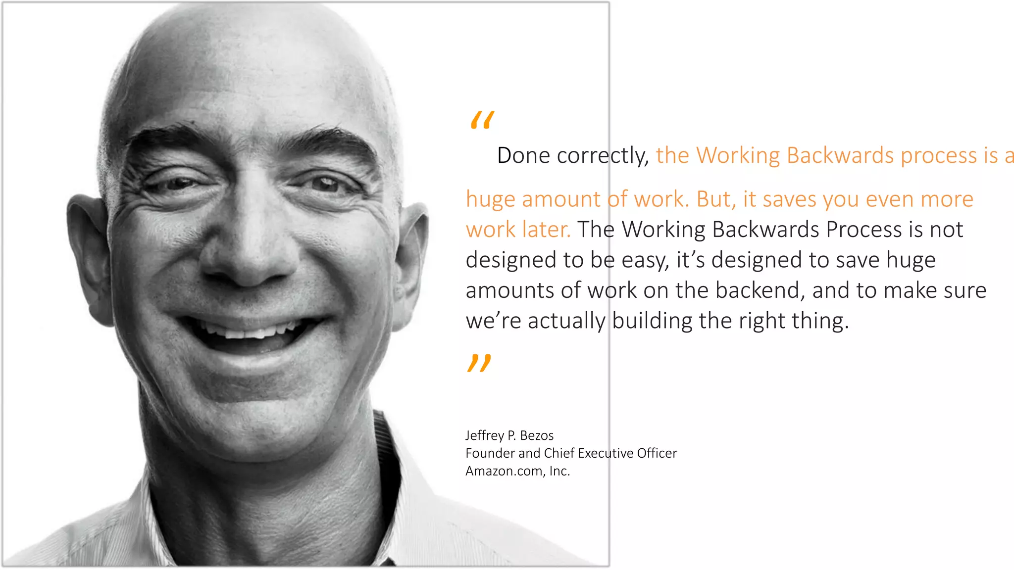 “Done correctly, the Working Backwards process is a
huge amount of work. But, it saves you even more
work later. The Working Backwards Process is not
designed to be easy, it’s designed to save huge
amounts of work on the backend, and to make sure
we’re actually building the right thing.
”Jeffrey P. Bezos
Founder and Chief Executive Officer
Amazon.com, Inc.
 