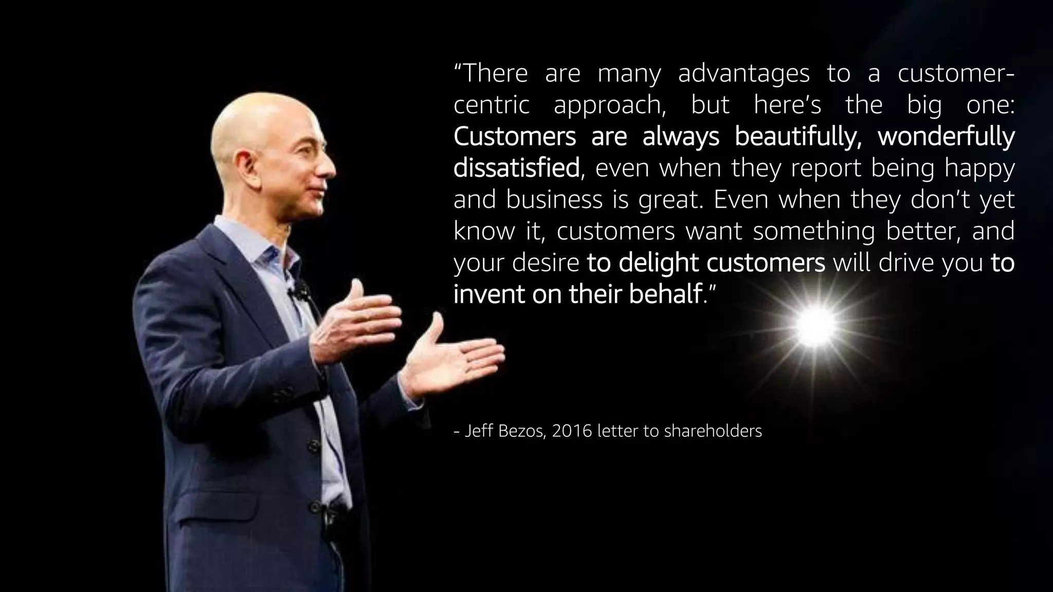 © 2019, Amazon Web Services, Inc. or its Affiliates. All rights reserved.
“There are many advantages to a customer-
centric approach, but here’s the big one:
Customers are always beautifully, wonderfully
dissatisfied, even when they report being happy
and business is great. Even when they don’t yet
know it, customers want something better, and
your desire to delight customers will drive you to
invent on their behalf.”
- Jeff Bezos, 2016 letter to shareholders
 
