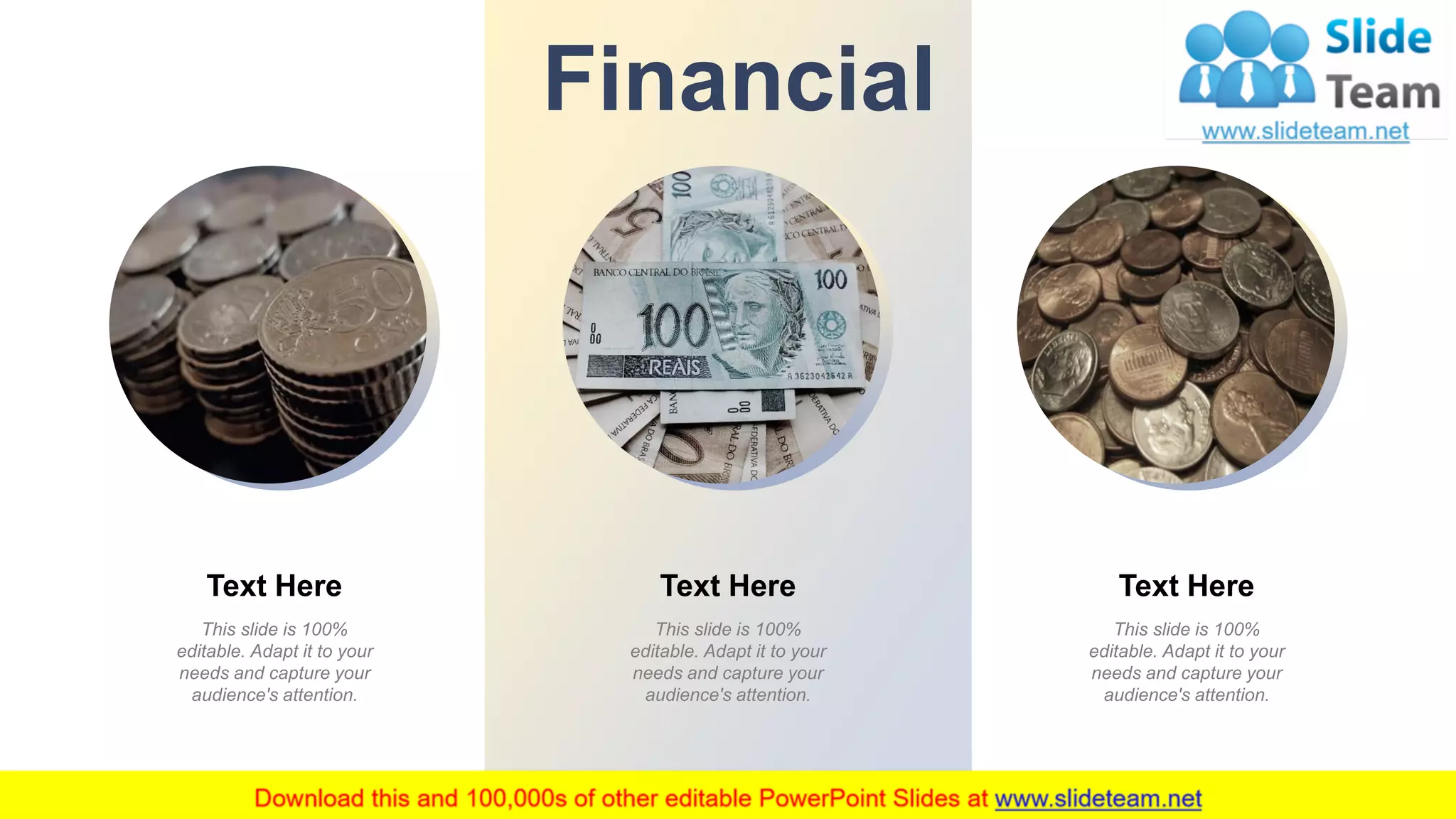 This slide is 100%
editable. Adapt it to your
needs and capture your
audience's attention.
Text Here
This slide is 100%
editable. Adapt it to your
needs and capture your
audience's attention.
Text Here
This slide is 100%
editable. Adapt it to your
needs and capture your
audience's attention.
Text Here
Financial
18
 