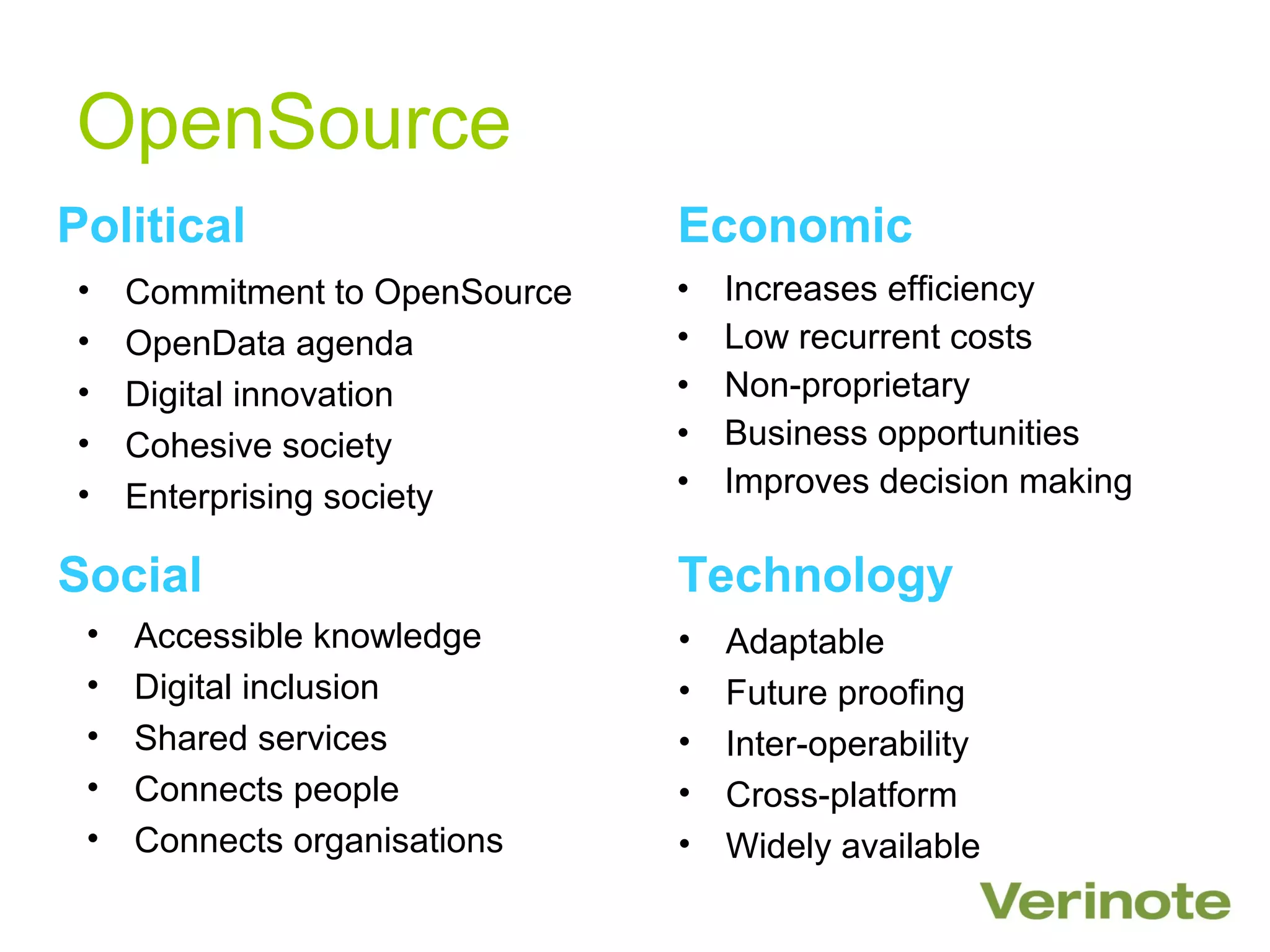 OpenSource
Political                       Economic
•    Commitment to OpenSource   •   Increases efficiency
•    OpenData agenda            •   Low recurrent costs
•    Digital innovation         •   Non-proprietary
•    Cohesive society           •   Business opportunities
•    Enterprising society       •   Improves decision making

Social                          Technology
 •   Accessible knowledge       •   Adaptable
 •   Digital inclusion          •   Future proofing
 •   Shared services            •   Inter-operability
 •   Connects people            •   Cross-platform
 •   Connects organisations     •   Widely available
 
