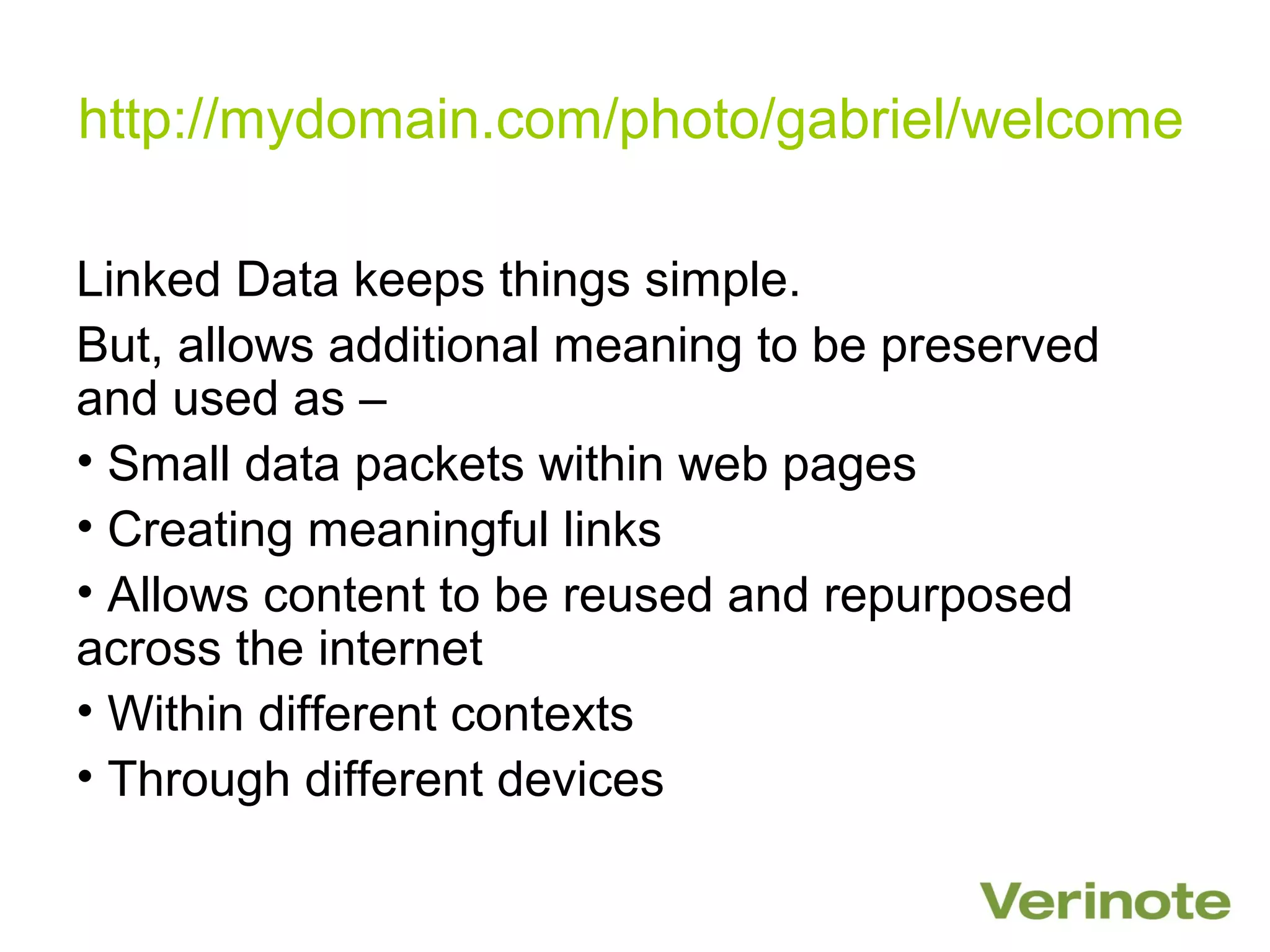 http://mydomain.com/photo/gabriel/welcome

Linked Data keeps things simple.
But, allows additional meaning to be preserved
and used as –
• Small data packets within web pages
• Creating meaningful links
• Allows content to be reused and repurposed
across the internet
• Within different contexts
• Through different devices
 