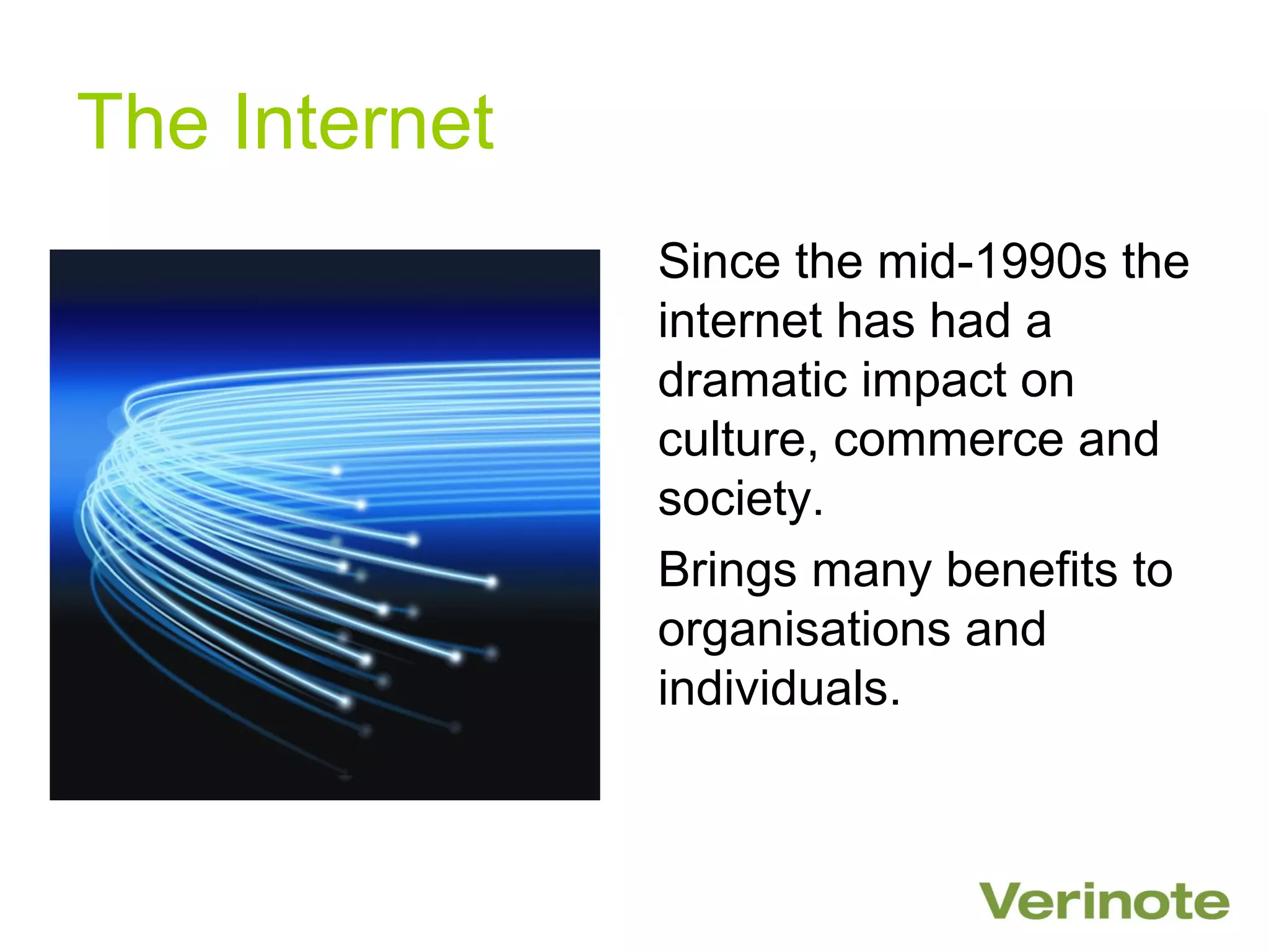 The Internet
               Since the mid-1990s the
               internet has had a
               dramatic impact on
               culture, commerce and
               society.
               Brings many benefits to
               organisations and
               individuals.
 