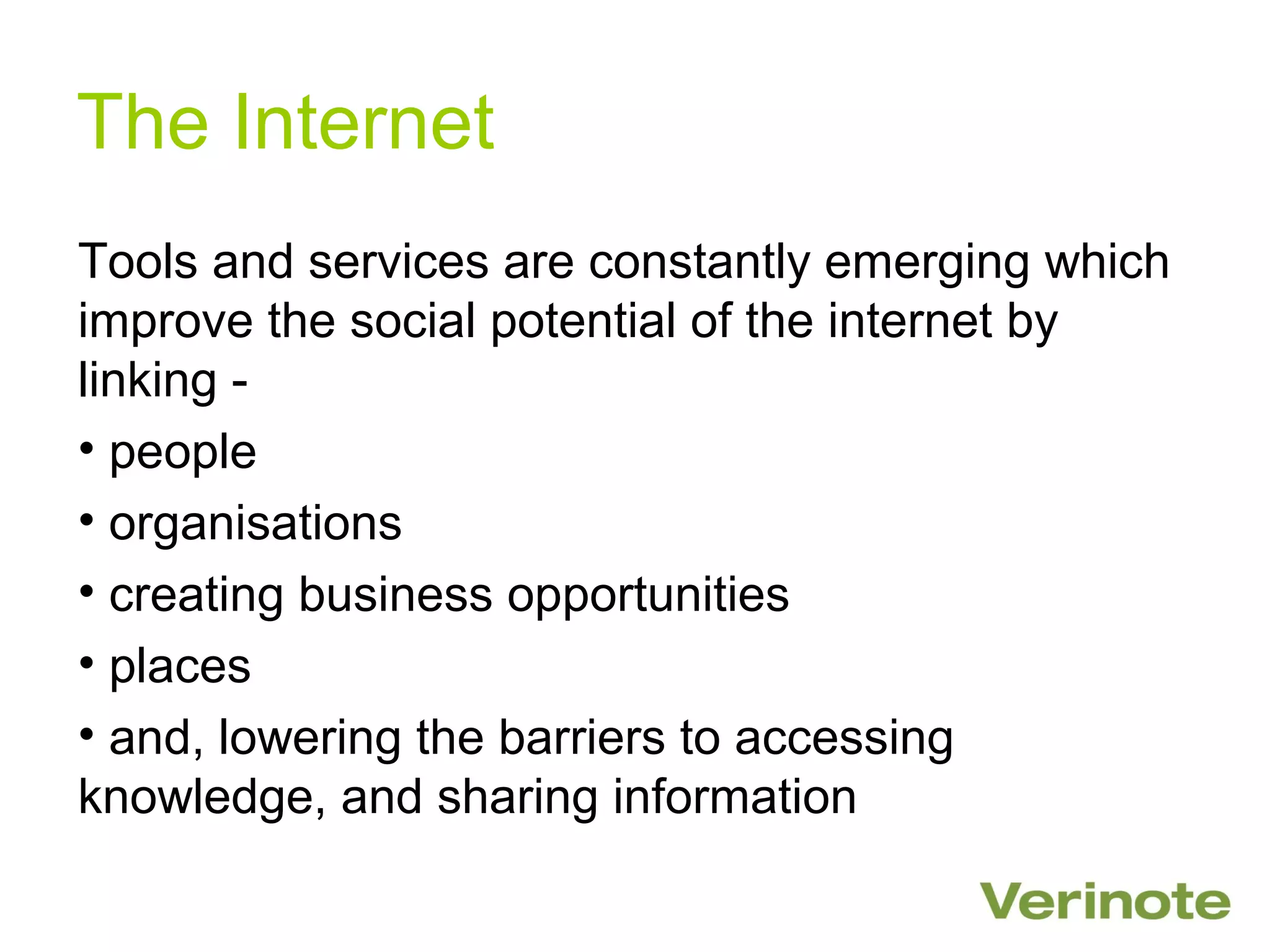 The Internet
Tools and services are constantly emerging which
improve the social potential of the internet by
linking -
• people
• organisations
• creating business opportunities
• places
• and, lowering the barriers to accessing
knowledge, and sharing information
 
