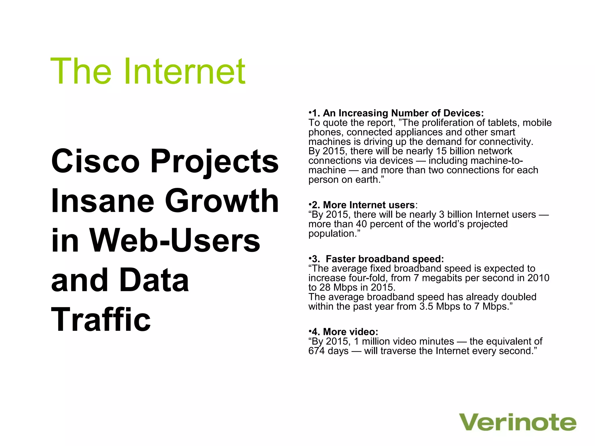 The Internet
                 •1. An Increasing Number of Devices:
                 To quote the report, ”The proliferation of tablets, mobile
                 phones, connected appliances and other smart
                 machines is driving up the demand for connectivity.

Cisco Projects
                 By 2015, there will be nearly 15 billion network
                 connections via devices — including machine-to-
                 machine — and more than two connections for each
                 person on earth.”

Insane Growth    •2. More Internet users:
                 “By 2015, there will be nearly 3 billion Internet users —
                 more than 40 percent of the world’s projected

in Web-Users     population.”

                 •3. Faster broadband speed:

and Data
                 “The average fixed broadband speed is expected to
                 increase four-fold, from 7 megabits per second in 2010
                 to 28 Mbps in 2015.
                 The average broadband speed has already doubled
                 within the past year from 3.5 Mbps to 7 Mbps.”

Traffic          •4. More video:
                 “By 2015, 1 million video minutes — the equivalent of
                 674 days — will traverse the Internet every second.”
 