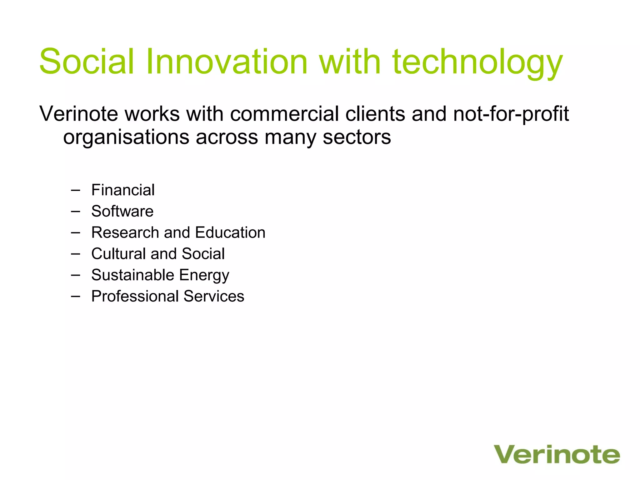 Social Innovation with technology
Verinote works with commercial clients and not-for-profit
  organisations across many sectors

   –   Financial
   –   Software
   –   Research and Education
   –   Cultural and Social
   –   Sustainable Energy
   –   Professional Services
 