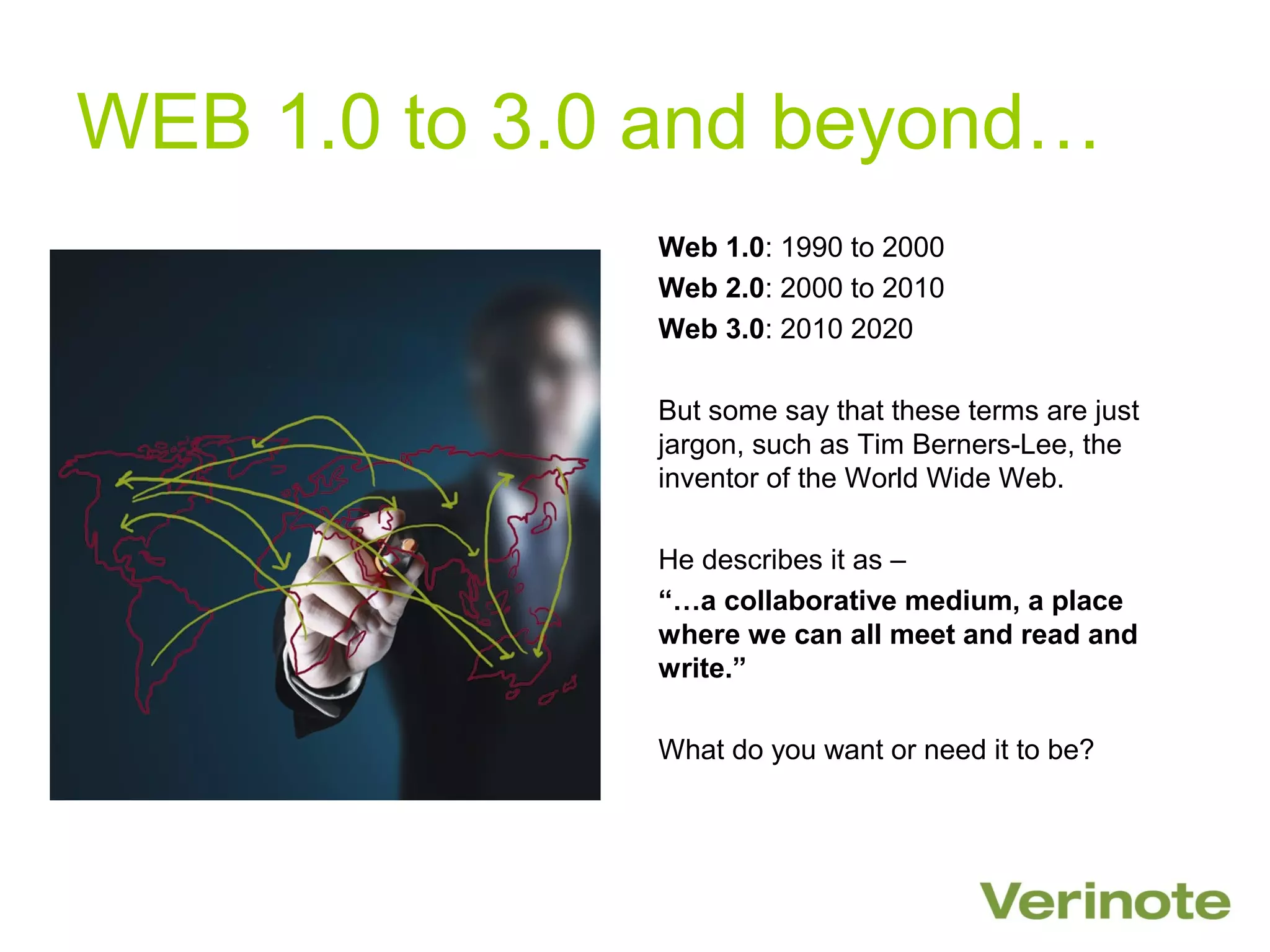 WEB 1.0 to 3.0 and beyond…
              Web 1.0: 1990 to 2000
              Web 2.0: 2000 to 2010
              Web 3.0: 2010 2020

              But some say that these terms are just
              jargon, such as Tim Berners-Lee, the
              inventor of the World Wide Web.

              He describes it as –
              “…a collaborative medium, a place
              where we can all meet and read and
              write.”

              What do you want or need it to be?
 