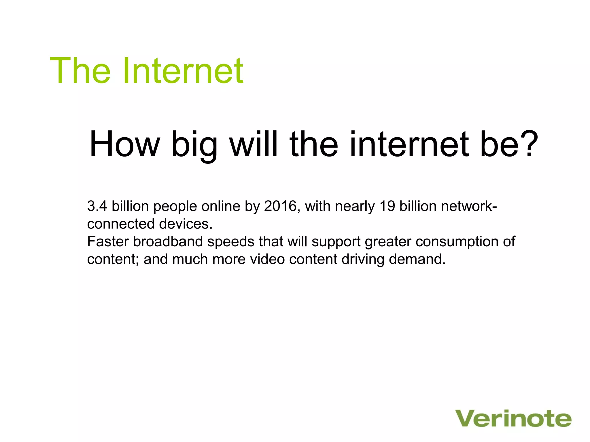 The Internet

  How big will the internet be?
  3.4 billion people online by 2016, with nearly 19 billion network-
  connected devices.
  Faster broadband speeds that will support greater consumption of
  content; and much more video content driving demand.
 