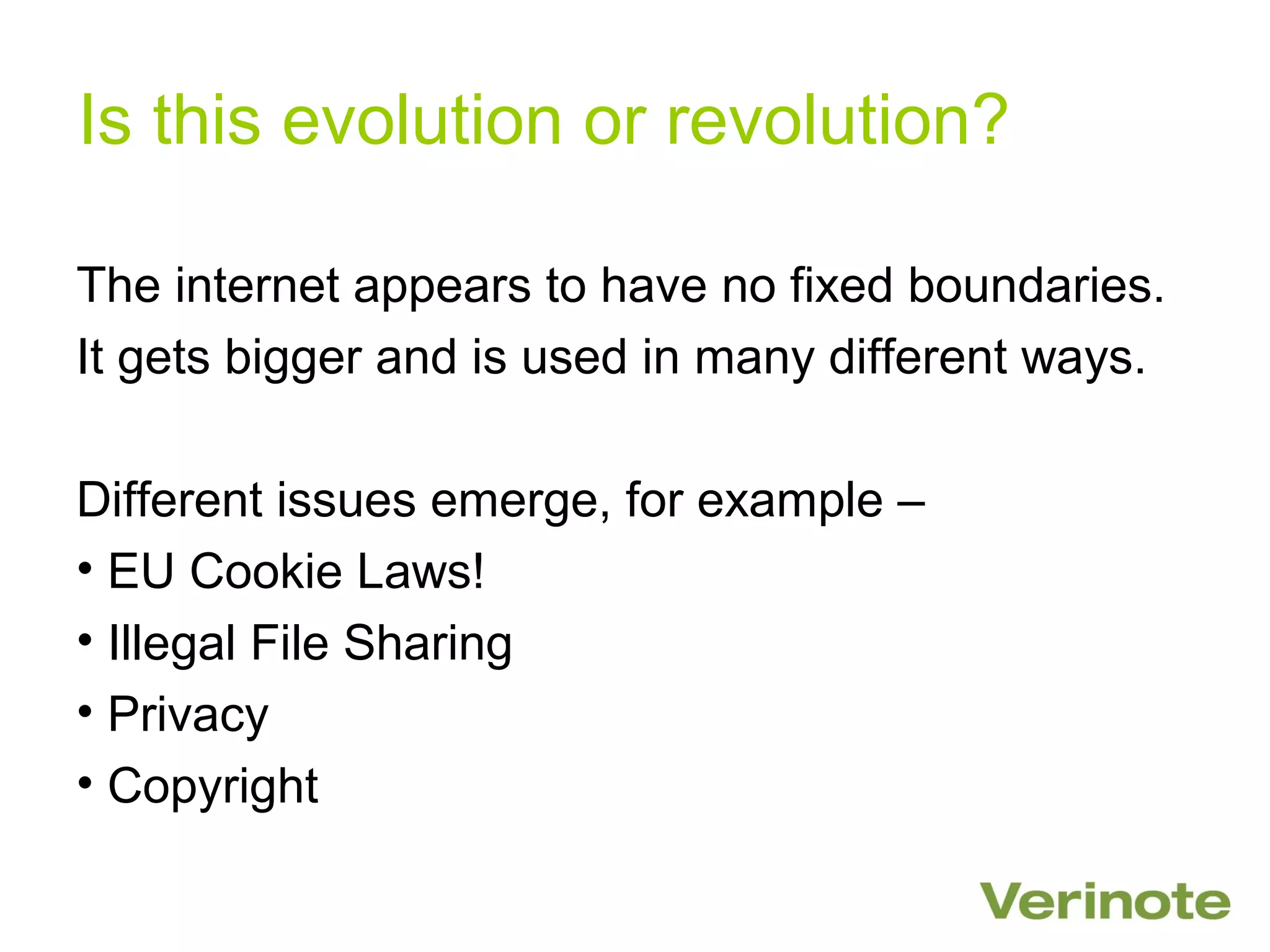 Is this evolution or revolution?

The internet appears to have no fixed boundaries.
It gets bigger and is used in many different ways.

Different issues emerge, for example –
• EU Cookie Laws!
• Illegal File Sharing
• Privacy
• Copyright
 
