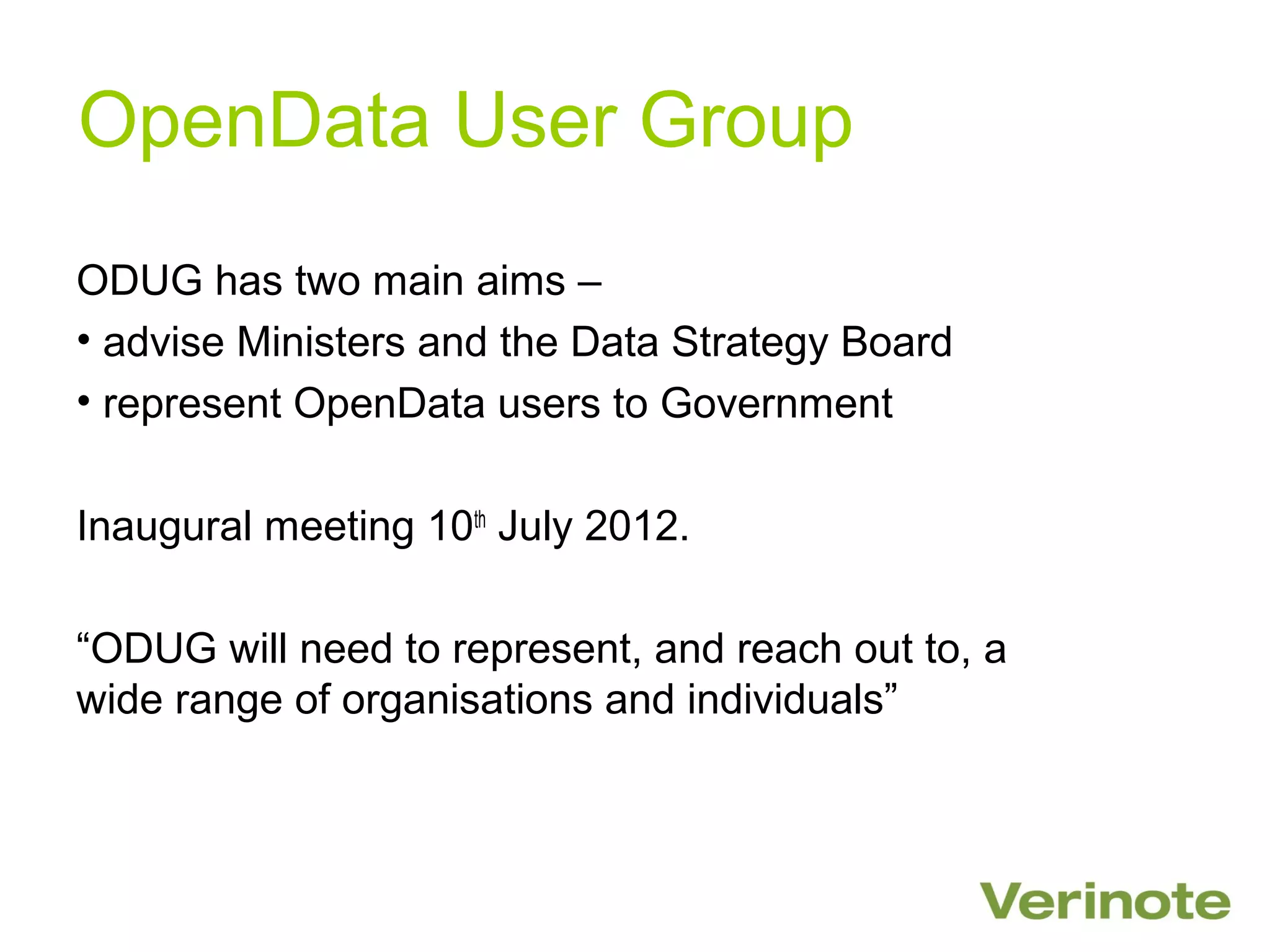 OpenData User Group
ODUG has two main aims –
• advise Ministers and the Data Strategy Board
• represent OpenData users to Government

Inaugural meeting 10th July 2012.

“ODUG will need to represent, and reach out to, a
wide range of organisations and individuals”
 