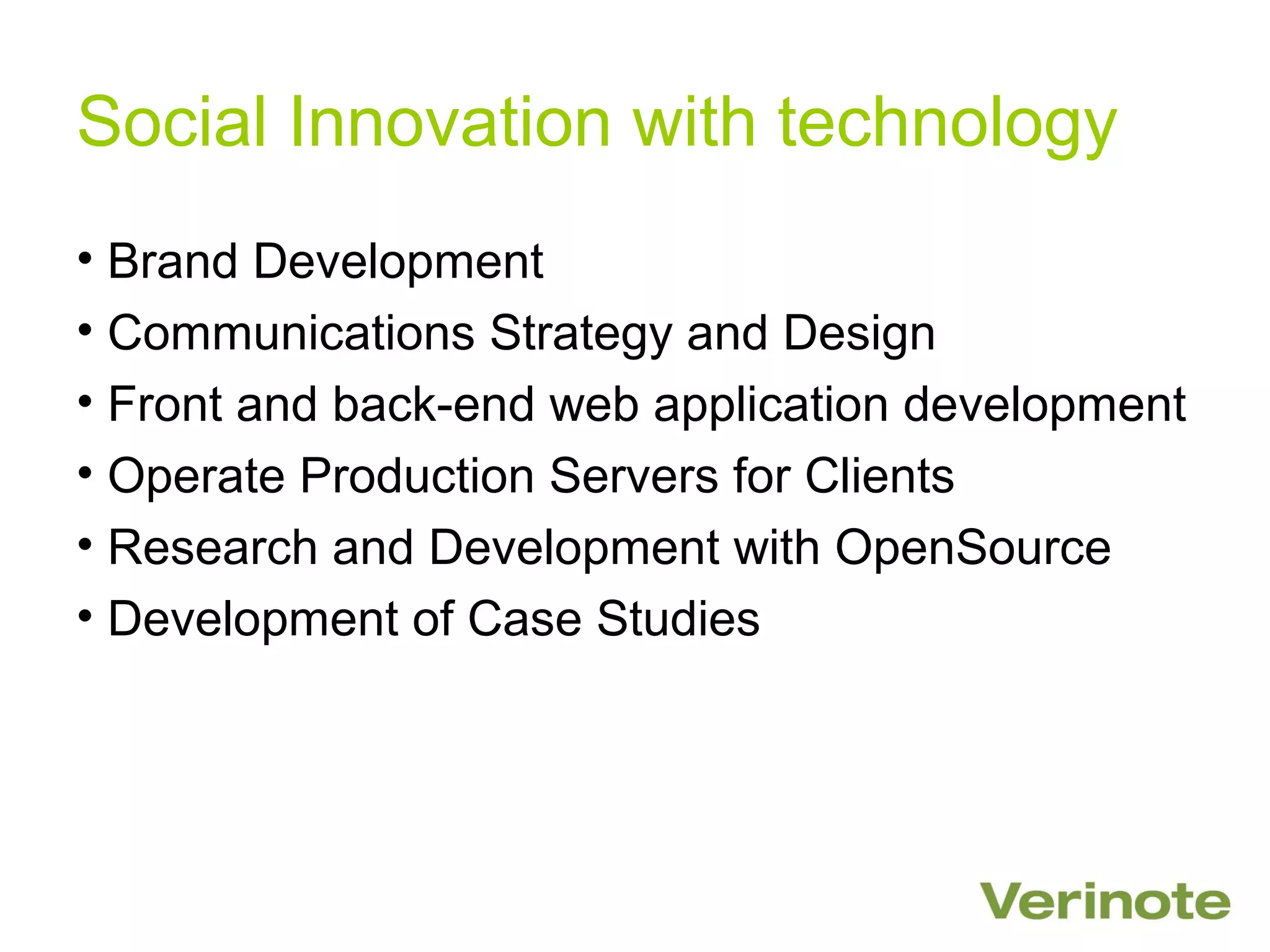 Social Innovation with technology
• Brand Development
• Communications Strategy and Design
• Front and back-end web application development
• Operate Production Servers for Clients
• Research and Development with OpenSource
• Development of Case Studies
 