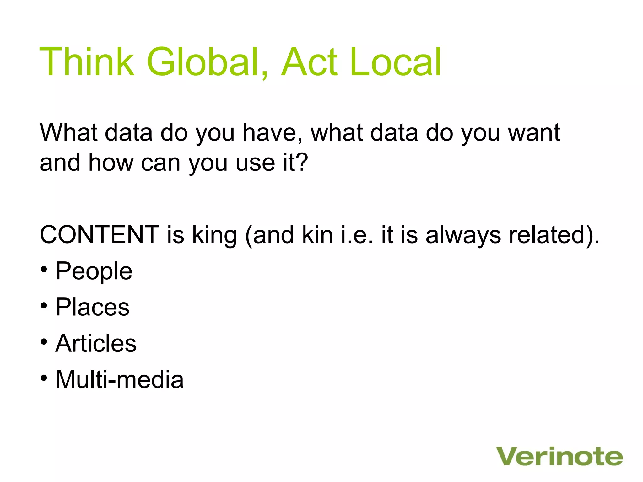 Think Global, Act Local
What data do you have, what data do you want
and how can you use it?

CONTENT is king (and kin i.e. it is always related).
• People
• Places
• Articles
• Multi-media
 
