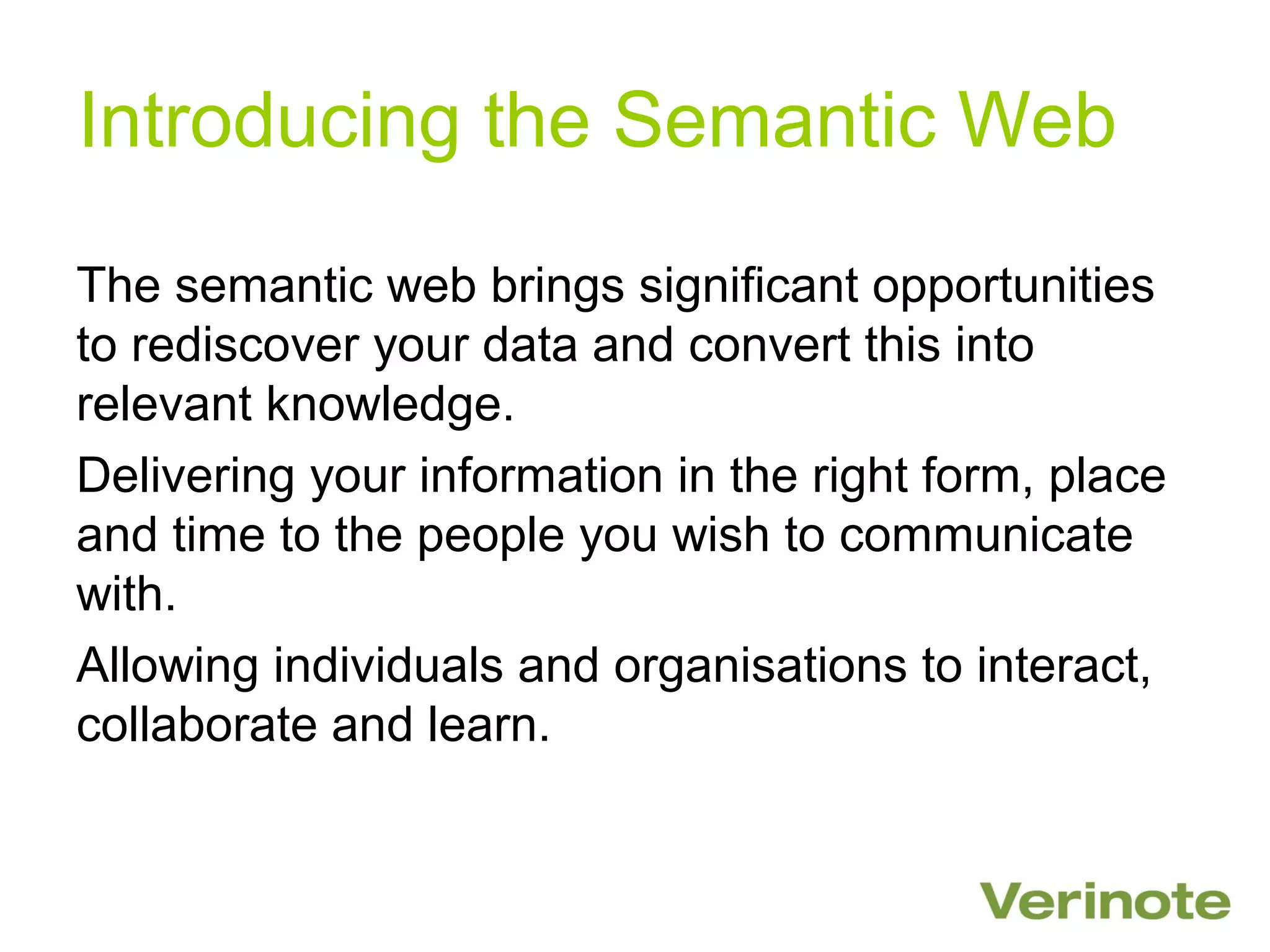 Introducing the Semantic Web

The semantic web brings significant opportunities
to rediscover your data and convert this into
relevant knowledge.
Delivering your information in the right form, place
and time to the people you wish to communicate
with.
Allowing individuals and organisations to interact,
collaborate and learn.
 