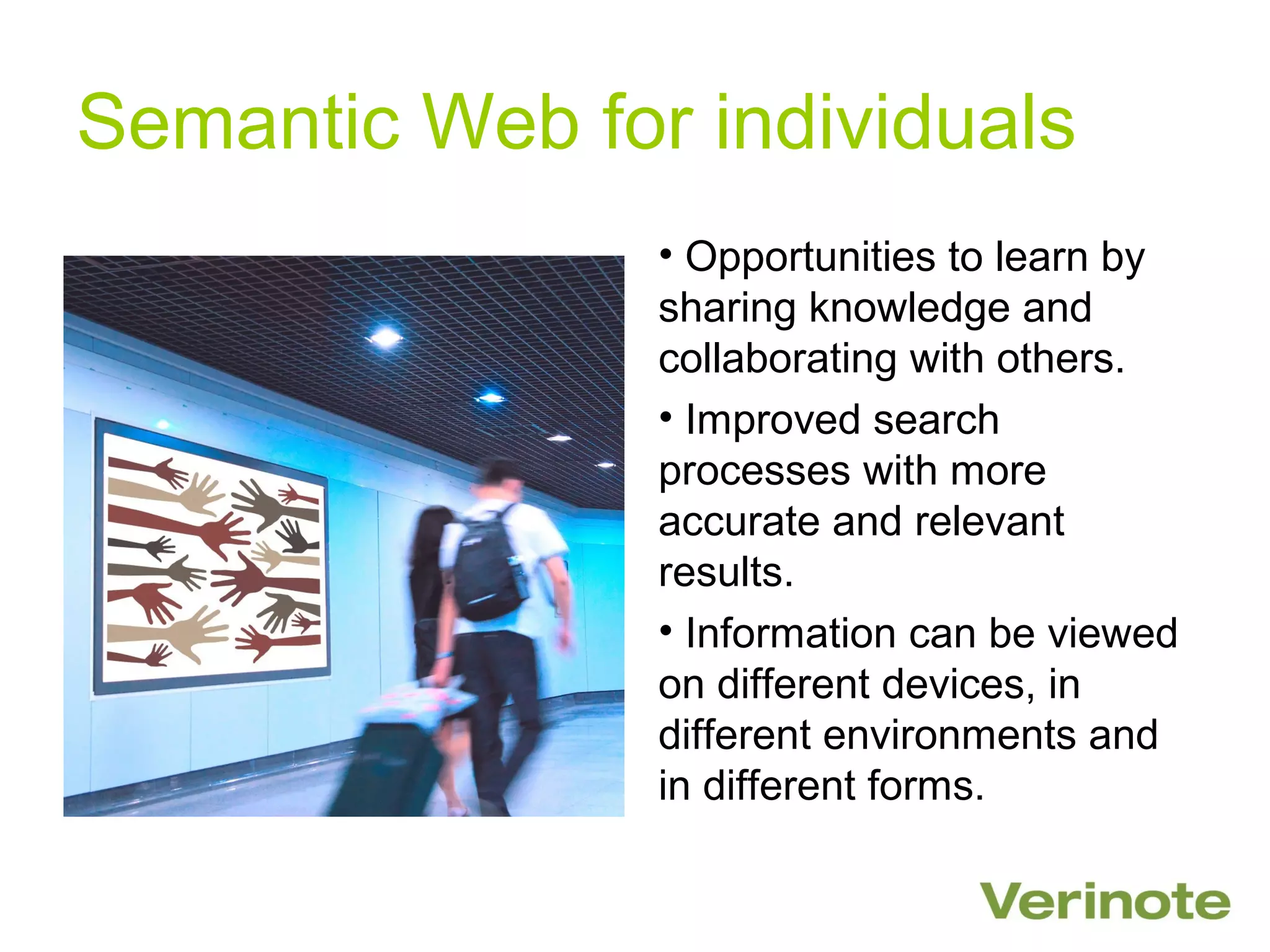 Semantic Web for individuals
                • Opportunities to learn by
                sharing knowledge and
                collaborating with others.
                • Improved search
                processes with more
                accurate and relevant
                results.
                • Information can be viewed
                on different devices, in
                different environments and
                in different forms.
 