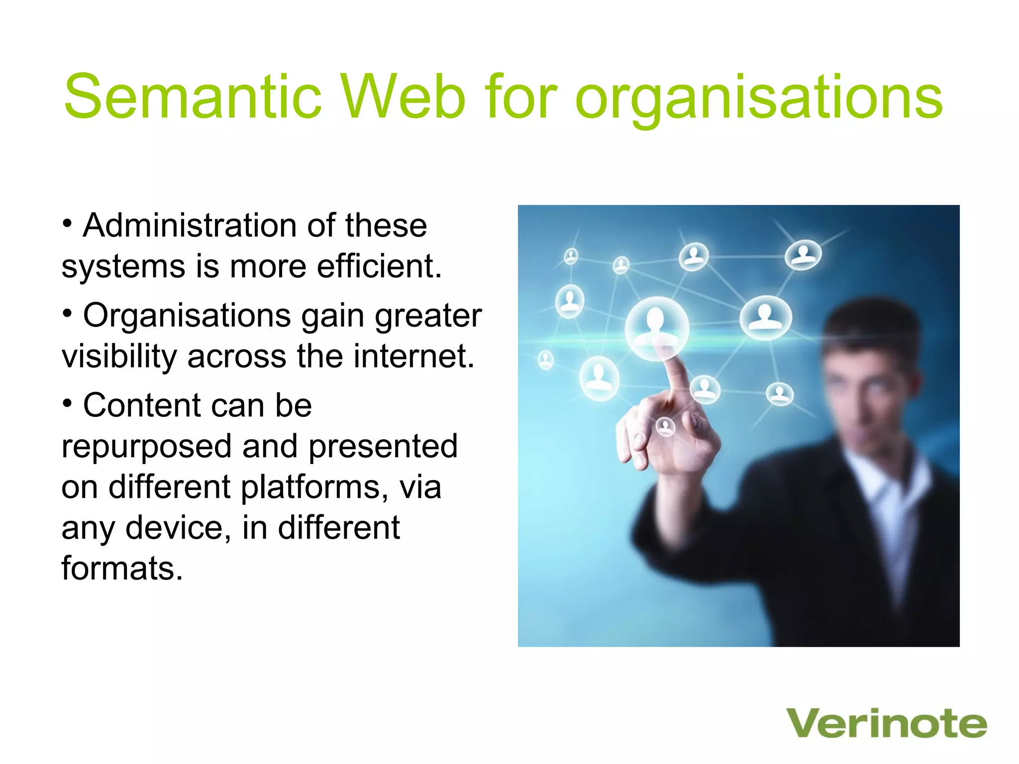 Semantic Web for organisations
• Administration of these
systems is more efficient.
• Organisations gain greater
visibility across the internet.
• Content can be
repurposed and presented
on different platforms, via
any device, in different
formats.
 