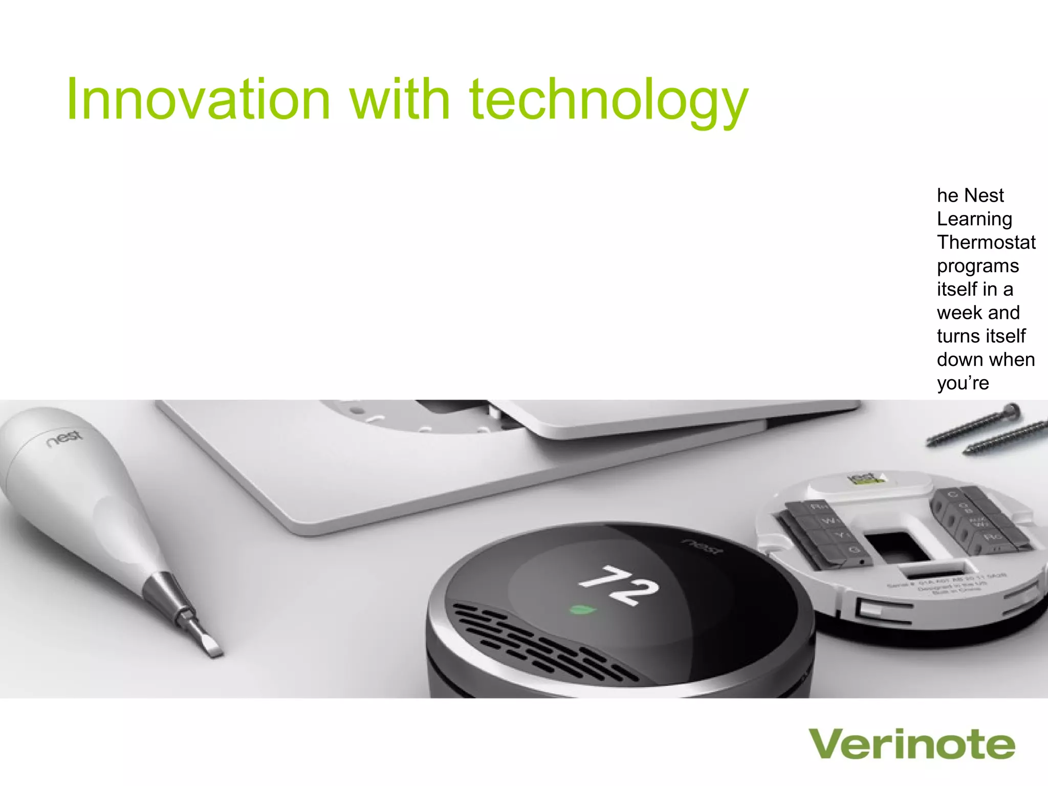 Innovation with technology
                             he Nest
                             Learning
                             Thermostat
                             programs
                             itself in a
                             week and
                             turns itself
                             down when
                             you’re
                             away.

                             est helps
                             you
                             understand
                             how your
                             home uses
                             energy so
                             you can
                             save more
                             energy.
 