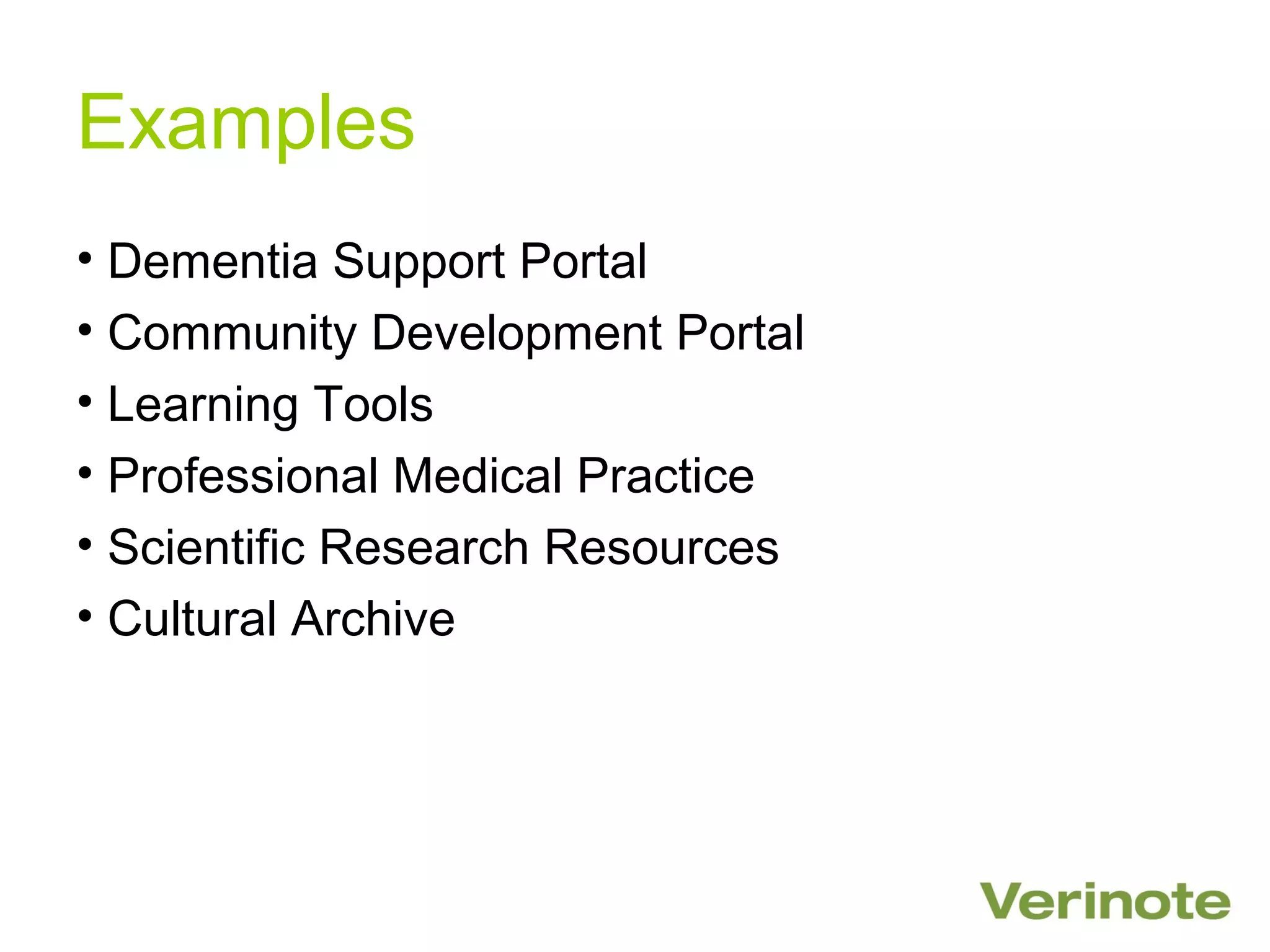 Examples
• Dementia Support Portal
• Community Development Portal
• Learning Tools
• Professional Medical Practice
• Scientific Research Resources
• Cultural Archive
 