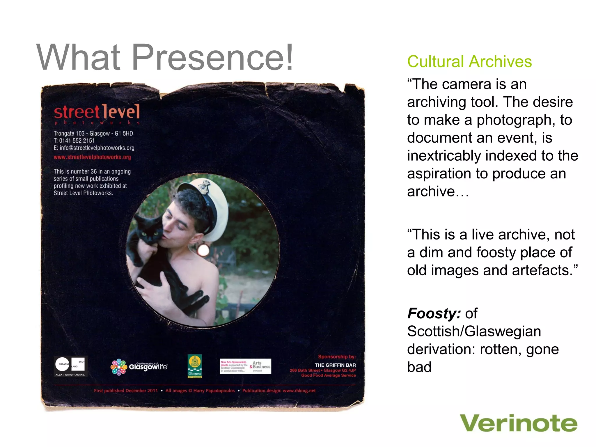 What Presence!   Cultural Archives
                 “The camera is an
                 archiving tool. The desire
                 to make a photograph, to
                 document an event, is
                 inextricably indexed to the
                 aspiration to produce an
                 archive…

                 “This is a live archive, not
                 a dim and foosty place of
                 old images and artefacts.”

                 Foosty: of
                 Scottish/Glaswegian
                 derivation: rotten, gone
                 bad
 