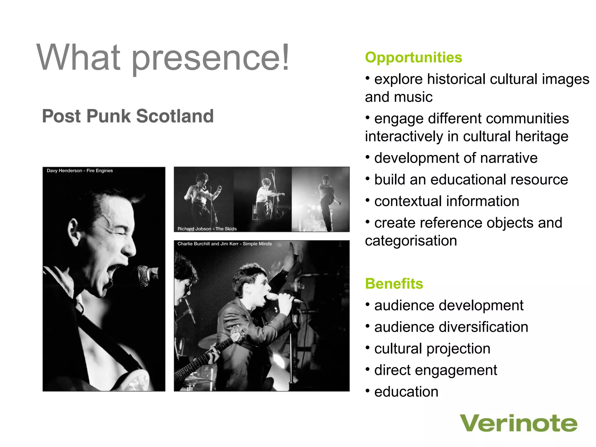 What presence!   Opportunities
                 • explore historical cultural images
                 and music
                 • engage different communities
                 interactively in cultural heritage
                 • development of narrative
                 • build an educational resource
                 • contextual information
                 • create reference objects and
                 categorisation

                 Benefits
                 • audience development
                 • audience diversification
                 • cultural projection
                 • direct engagement
                 • education
 