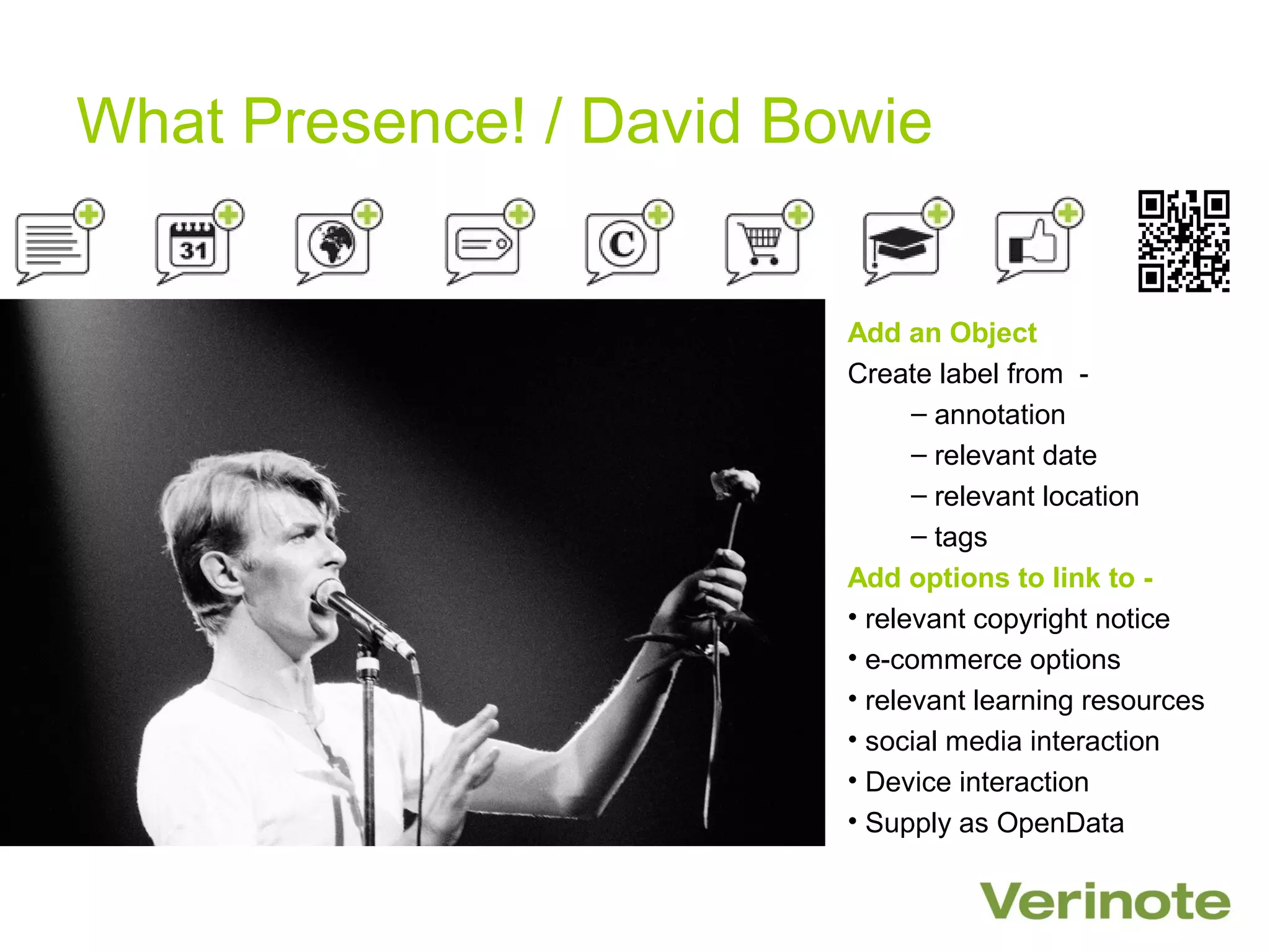What Presence! / David Bowie


                         Add an Object
                         Create label from -
                               – annotation
                               – relevant date
                               – relevant location
                               – tags
                         Add options to link to -
                         • relevant copyright notice
                         • e-commerce options
                         • relevant learning resources
                         • social media interaction
                         • Device interaction
                         • Supply as OpenData
 