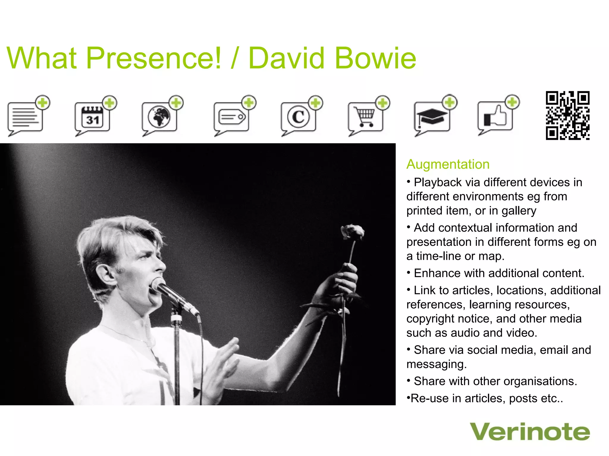 What Presence! / David Bowie


                           Augmentation
                           • Playback via different devices in
                           different environments eg from
                           printed item, or in gallery
                           • Add contextual information and
                           presentation in different forms eg on
                           a time-line or map.
                           • Enhance with additional content.
                           • Link to articles, locations, additional
                           references, learning resources,
                           copyright notice, and other media
                           such as audio and video.
                           • Share via social media, email and
                           messaging.
                           • Share with other organisations.
                           •Re-use in articles, posts etc..
 