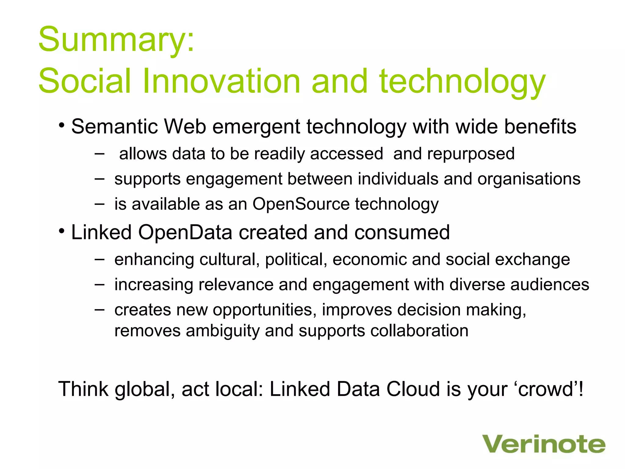 Summary:
Social Innovation and technology
 • Semantic Web emergent technology with wide benefits
     – allows data to be readily accessed and repurposed
     – supports engagement between individuals and organisations
     – is available as an OpenSource technology
 • Linked OpenData created and consumed
     – enhancing cultural, political, economic and social exchange
     – increasing relevance and engagement with diverse audiences
     – creates new opportunities, improves decision making,
       removes ambiguity and supports collaboration


 Think global, act local: Linked Data Cloud is your ‘crowd’!
 