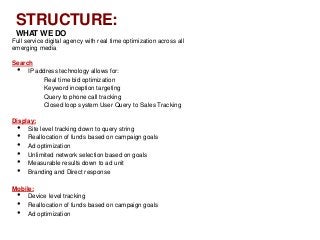 STRUCTURE:
 WHAT WE DO
Full service digital agency with real time optimization across all
emerging media

Search
  •  IP address technology allows for:
          Real time bid optimization
          Keyword inception targeting
          Query to phone call tracking
          Closed loop system User Query to Sales Tracking

Display:
  •  Site level tracking down to query string
  •  Reallocation of funds based on campaign goals
  •  Ad optimization
  •  Unlimited network selection based on goals
  •  Measurable results down to ad unit
  •  Branding and Direct response

Mobile:
  •  Device level tracking
  •  Reallocation of funds based on campaign goals
  •  Ad optimization
 