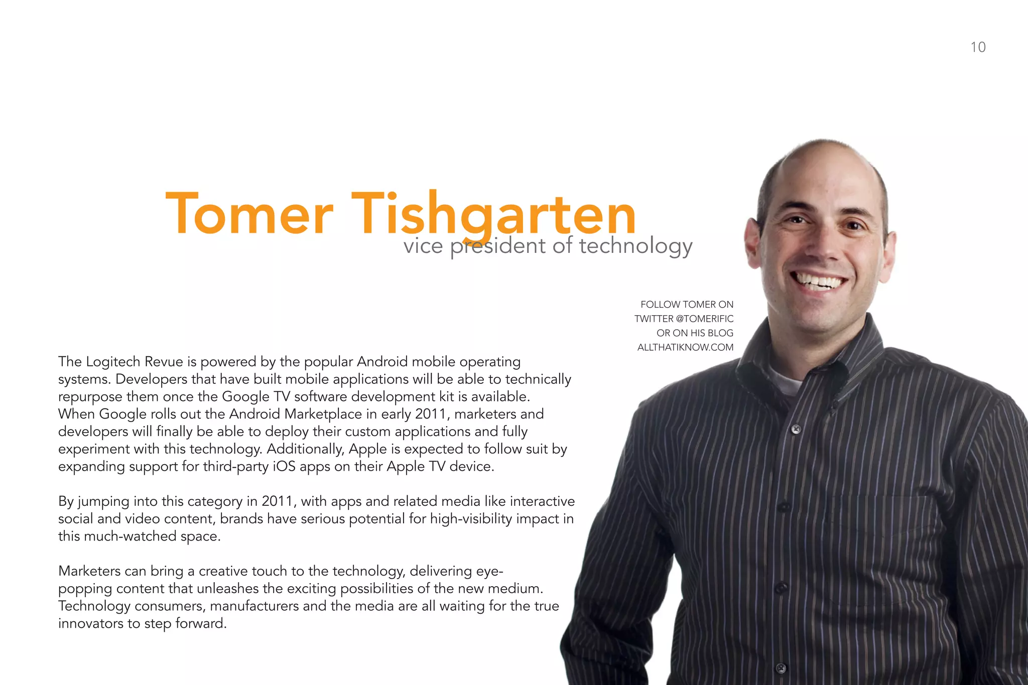 10




                 Tomer Tishgarten                       vice president of technology

                                                                                         FOLLOW TOMER ON
                                                                                        TWITTER @TOMERIFIC
                                                                                             OR ON HIS BLOG
                                                                                         ALLTHATIKNOW.COM
The Logitech Revue is powered by the popular Android mobile operating
systems. Developers that have built mobile applications will be able to technically
repurpose them once the Google TV software development kit is available.
When Google rolls out the Android Marketplace in early 2011, marketers and
developers will finally be able to deploy their custom applications and fully
experiment with this technology. Additionally, Apple is expected to follow suit by
expanding support for third-party iOS apps on their Apple TV device.

By jumping into this category in 2011, with apps and related media like interactive
social and video content, brands have serious potential for high-visibility impact in
this much-watched space.

Marketers can bring a creative touch to the technology, delivering eye-
popping content that unleashes the exciting possibilities of the new medium.
Technology consumers, manufacturers and the media are all waiting for the true
innovators to step forward.
 
