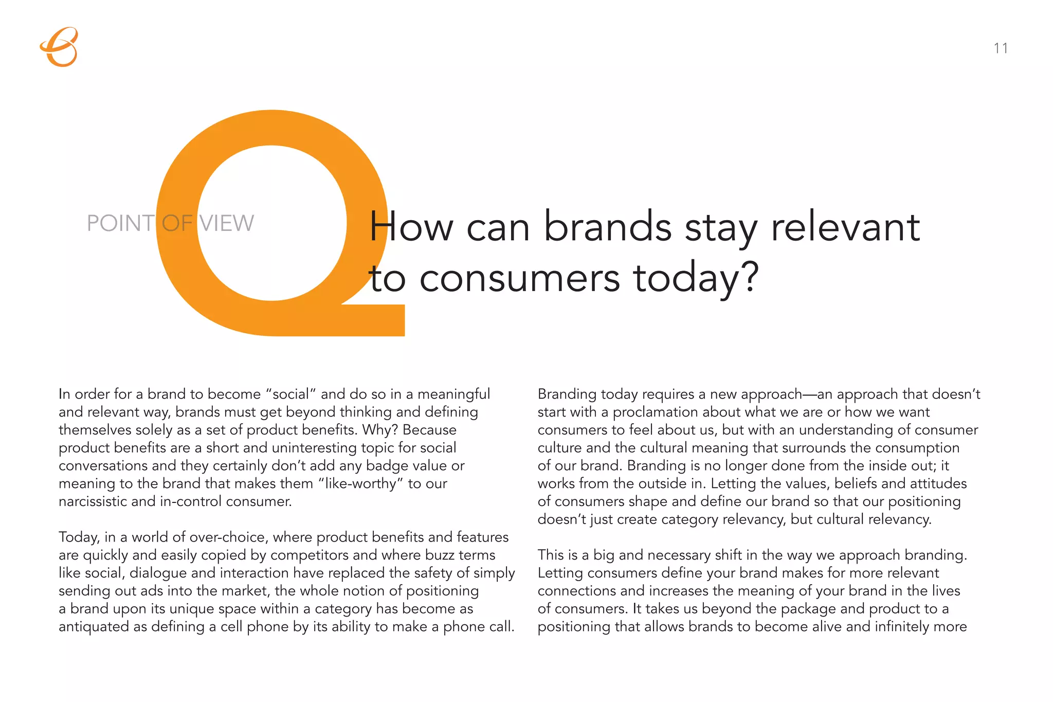 11




             Q
    POINT OF VIEW                               How can brands stay relevant
                                                to consumers today?

In order for a brand to become “social” and do so in a meaningful
and relevant way, brands must get beyond thinking and defining
themselves solely as a set of product benefits. Why? Because
product benefits are a short and uninteresting topic for social
conversations and they certainly don’t add any badge value or
meaning to the brand that makes them “like-worthy” to our
                                                                           Branding today requires a new approach—an approach that doesn’t
                                                                           start with a proclamation about what we are or how we want
                                                                           consumers to feel about us, but with an understanding of consumer
                                                                           culture and the cultural meaning that surrounds the consumption
                                                                           of our brand. Branding is no longer done from the inside out; it
                                                                           works from the outside in. Letting the values, beliefs and attitudes
narcissistic and in-control consumer.                                      of consumers shape and define our brand so that our positioning
                                                                           doesn’t just create category relevancy, but cultural relevancy.
Today, in a world of over-choice, where product benefits and features
are quickly and easily copied by competitors and where buzz terms          This is a big and necessary shift in the way we approach branding.
like social, dialogue and interaction have replaced the safety of simply   Letting consumers define your brand makes for more relevant
sending out ads into the market, the whole notion of positioning           connections and increases the meaning of your brand in the lives
a brand upon its unique space within a category has become as              of consumers. It takes us beyond the package and product to a
antiquated as defining a cell phone by its ability to make a phone call.   positioning that allows brands to become alive and infinitely more
 