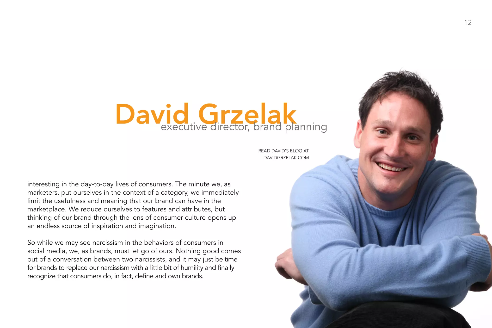 12




                               David Grzelak    executive director, brand planning

                                                                                 READ DAVID’S BLOG AT
                                                                                   DAVIDGRZELAK.COM




interesting in the day-to-day lives of consumers. The minute we, as
marketers, put ourselves in the context of a category, we immediately
limit the usefulness and meaning that our brand can have in the
marketplace. We reduce ourselves to features and attributes, but
thinking of our brand through the lens of consumer culture opens up
an endless source of inspiration and imagination.

So while we may see narcissism in the behaviors of consumers in
social media, we, as brands, must let go of ours. Nothing good comes
out of a conversation between two narcissists, and it may just be time
for brands to replace our narcissism with a little bit of humility and finally
recognize that consumers do, in fact, define and own brands.
 