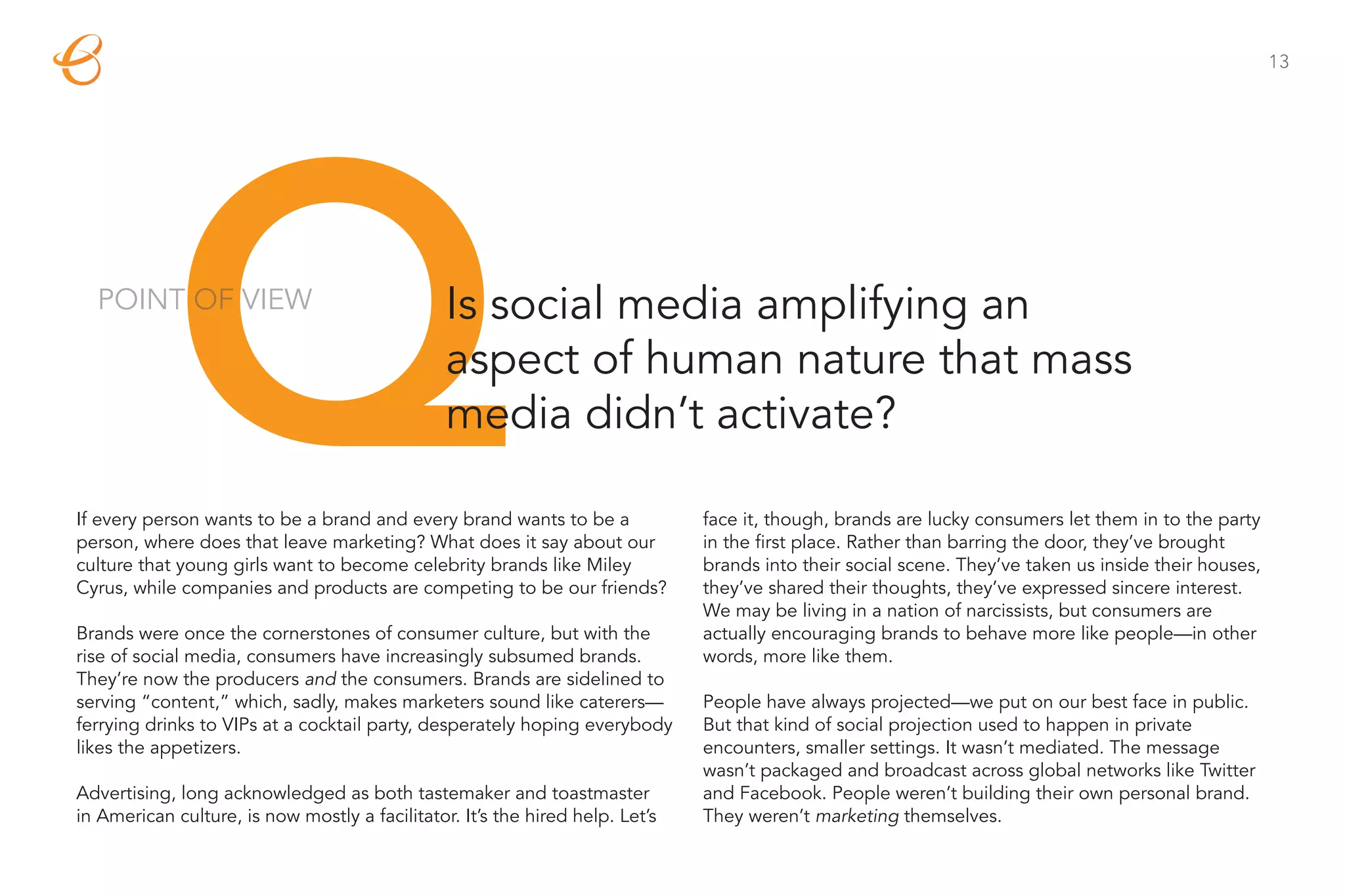 13




            Q
  POINT OF VIEW                                 Is social media amplifying an
                                                aspect of human nature that mass
                                                media didn’t activate?

If every person wants to be a brand and every brand wants to be a
person, where does that leave marketing? What does it say about our
culture that young girls want to become celebrity brands like Miley
Cyrus, while companies and products are competing to be our friends?

Brands were once the cornerstones of consumer culture, but with the
                                                                               face it, though, brands are lucky consumers let them in to the party
                                                                               in the first place. Rather than barring the door, they’ve brought
                                                                               brands into their social scene. They’ve taken us inside their houses,
                                                                               they’ve shared their thoughts, they’ve expressed sincere interest.
                                                                               We may be living in a nation of narcissists, but consumers are
                                                                               actually encouraging brands to behave more like people—in other
rise of social media, consumers have increasingly subsumed brands.             words, more like them.
They’re now the producers and the consumers. Brands are sidelined to
serving “content,” which, sadly, makes marketers sound like caterers—          People have always projected—we put on our best face in public.
ferrying drinks to VIPs at a cocktail party, desperately hoping everybody      But that kind of social projection used to happen in private
likes the appetizers.                                                          encounters, smaller settings. It wasn’t mediated. The message
                                                                               wasn’t packaged and broadcast across global networks like Twitter
Advertising, long acknowledged as both tastemaker and toastmaster              and Facebook. People weren’t building their own personal brand.
in American culture, is now mostly a facilitator. It’s the hired help. Let’s   They weren’t marketing themselves.
 