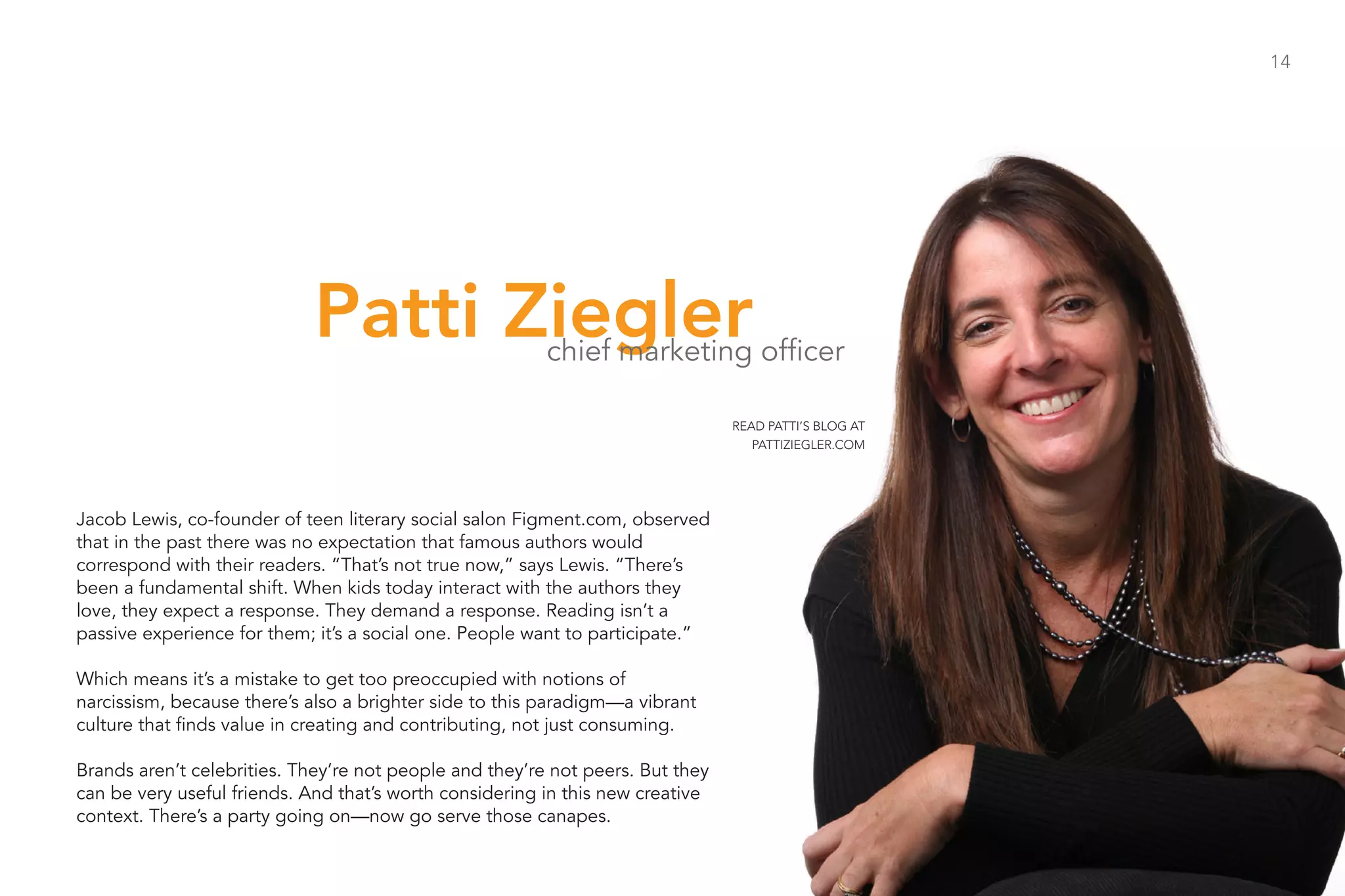 14




                            Patti Ziegler                chief marketing officer

                                                                                READ PATTI’S BLOG AT
                                                                                   PATTIZIEGLER.COM




Jacob Lewis, co-founder of teen literary social salon Figment.com, observed
that in the past there was no expectation that famous authors would
correspond with their readers. “That’s not true now,” says Lewis. “There’s
been a fundamental shift. When kids today interact with the authors they
love, they expect a response. They demand a response. Reading isn’t a
passive experience for them; it’s a social one. People want to participate.”

Which means it’s a mistake to get too preoccupied with notions of
narcissism, because there’s also a brighter side to this paradigm—a vibrant
culture that finds value in creating and contributing, not just consuming.

Brands aren’t celebrities. They’re not people and they’re not peers. But they
can be very useful friends. And that’s worth considering in this new creative
context. There’s a party going on—now go serve those canapes.
 