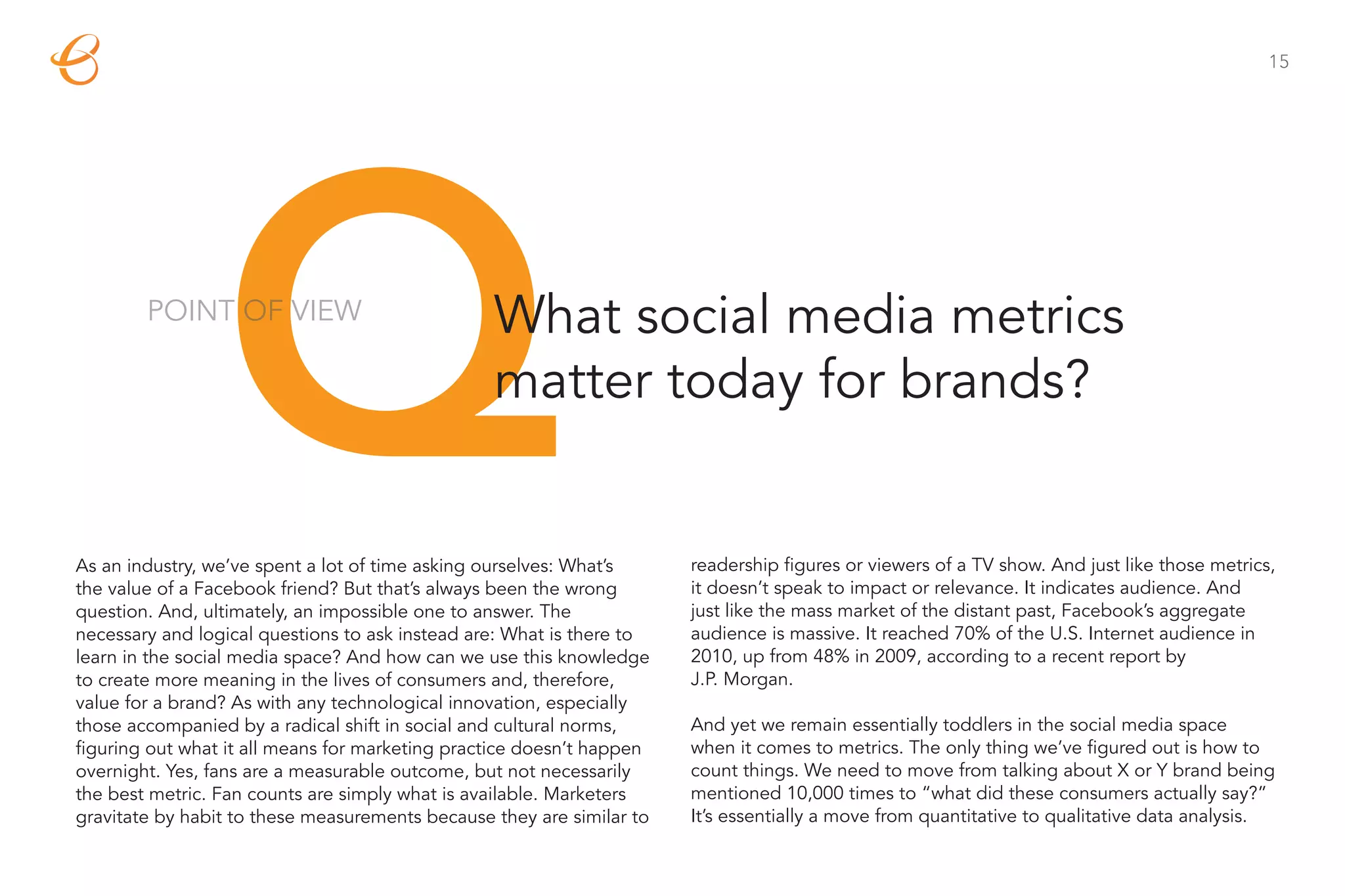 15




                 Q
        POINT OF VIEW                            What social media metrics
                                                 matter today for brands?


As an industry, we’ve spent a lot of time asking ourselves: What’s
the value of a Facebook friend? But that’s always been the wrong
question. And, ultimately, an impossible one to answer. The
necessary and logical questions to ask instead are: What is there to
                                                                       readership figures or viewers of a TV show. And just like those metrics,
                                                                       it doesn’t speak to impact or relevance. It indicates audience. And
                                                                       just like the mass market of the distant past, Facebook’s aggregate
                                                                       audience is massive. It reached 70% of the U.S. Internet audience in
learn in the social media space? And how can we use this knowledge     2010, up from 48% in 2009, according to a recent report by
to create more meaning in the lives of consumers and, therefore,       J.P. Morgan.
value for a brand? As with any technological innovation, especially
those accompanied by a radical shift in social and cultural norms,     And yet we remain essentially toddlers in the social media space
figuring out what it all means for marketing practice doesn’t happen   when it comes to metrics. The only thing we’ve figured out is how to
overnight. Yes, fans are a measurable outcome, but not necessarily     count things. We need to move from talking about X or Y brand being
the best metric. Fan counts are simply what is available. Marketers    mentioned 10,000 times to “what did these consumers actually say?”
gravitate by habit to these measurements because they are similar to   It’s essentially a move from quantitative to qualitative data analysis.
 