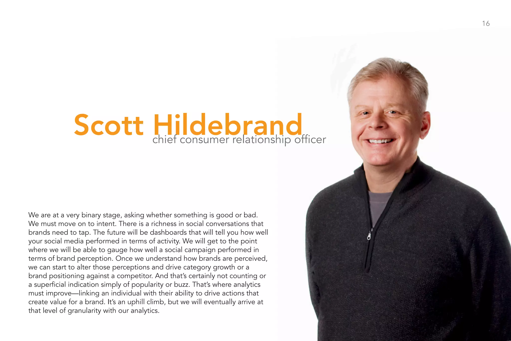 16




              Scott Hildebrand           chief consumer relationship officer




We are at a very binary stage, asking whether something is good or bad.
We must move on to intent. There is a richness in social conversations that
brands need to tap. The future will be dashboards that will tell you how well
your social media performed in terms of activity. We will get to the point
where we will be able to gauge how well a social campaign performed in
terms of brand perception. Once we understand how brands are perceived,
we can start to alter those perceptions and drive category growth or a
brand positioning against a competitor. And that’s certainly not counting or
a superficial indication simply of popularity or buzz. That’s where analytics
must improve—linking an individual with their ability to drive actions that
create value for a brand. It’s an uphill climb, but we will eventually arrive at
that level of granularity with our analytics.
 