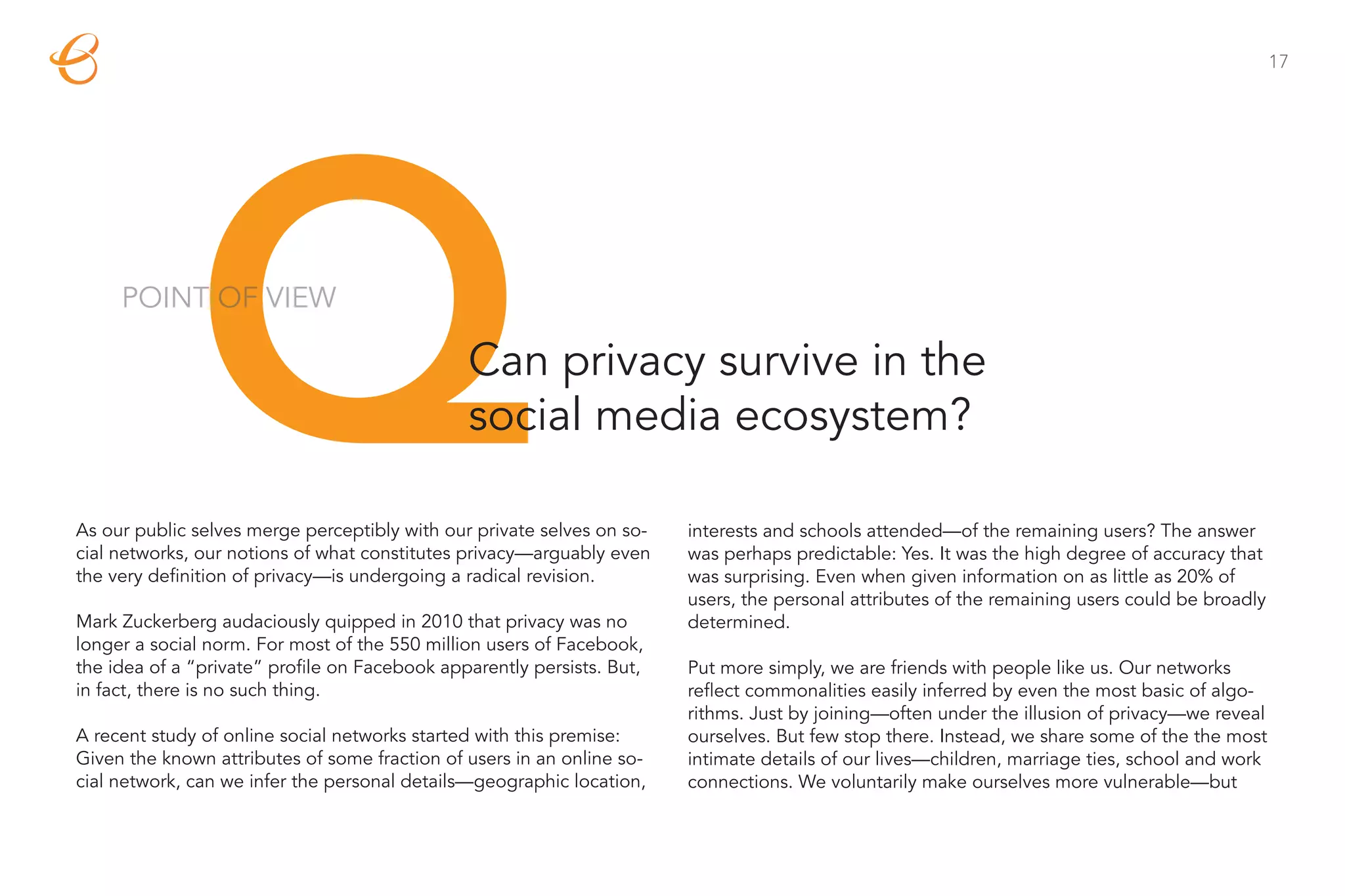 17




              Q
     POINT OF VIEW

                                               Can privacy survive in the
                                               social media ecosystem?

As our public selves merge perceptibly with our private selves on so-
cial networks, our notions of what constitutes privacy—arguably even
the very definition of privacy—is undergoing a radical revision.

Mark Zuckerberg audaciously quipped in 2010 that privacy was no
                                                                        interests and schools attended—of the remaining users? The answer
                                                                        was perhaps predictable: Yes. It was the high degree of accuracy that
                                                                        was surprising. Even when given information on as little as 20% of
                                                                        users, the personal attributes of the remaining users could be broadly
                                                                        determined.
longer a social norm. For most of the 550 million users of Facebook,
the idea of a “private” profile on Facebook apparently persists. But,   Put more simply, we are friends with people like us. Our networks
in fact, there is no such thing.                                        reflect commonalities easily inferred by even the most basic of algo-
                                                                        rithms. Just by joining—often under the illusion of privacy—we reveal
A recent study of online social networks started with this premise:     ourselves. But few stop there. Instead, we share some of the the most
Given the known attributes of some fraction of users in an online so-   intimate details of our lives—children, marriage ties, school and work
cial network, can we infer the personal details—geographic location,    connections. We voluntarily make ourselves more vulnerable—but
 