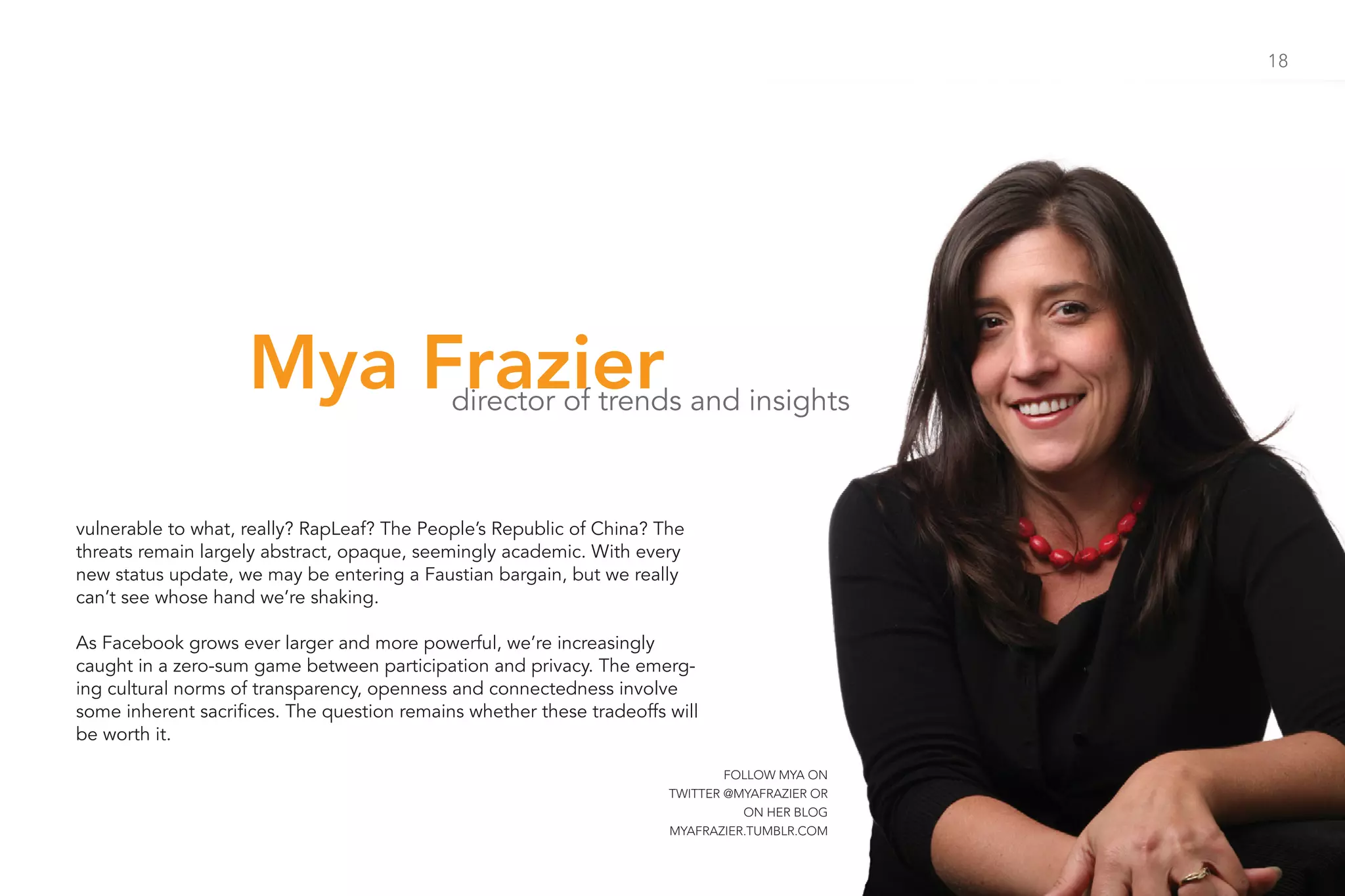 18




                    Mya Frazier              director of trends and insights



vulnerable to what, really? RapLeaf? The People’s Republic of China? The
threats remain largely abstract, opaque, seemingly academic. With every
new status update, we may be entering a Faustian bargain, but we really
can’t see whose hand we’re shaking.

As Facebook grows ever larger and more powerful, we’re increasingly
caught in a zero-sum game between participation and privacy. The emerg-
ing cultural norms of transparency, openness and connectedness involve
some inherent sacrifices. The question remains whether these tradeoffs will
be worth it.

                                                                               FOLLOW MYA ON
                                                                       TWITTER @MYAFRAZIER OR
                                                                                 ON HER BLOG
                                                                       MYAFRAZIER.TUMBLR.COM
 