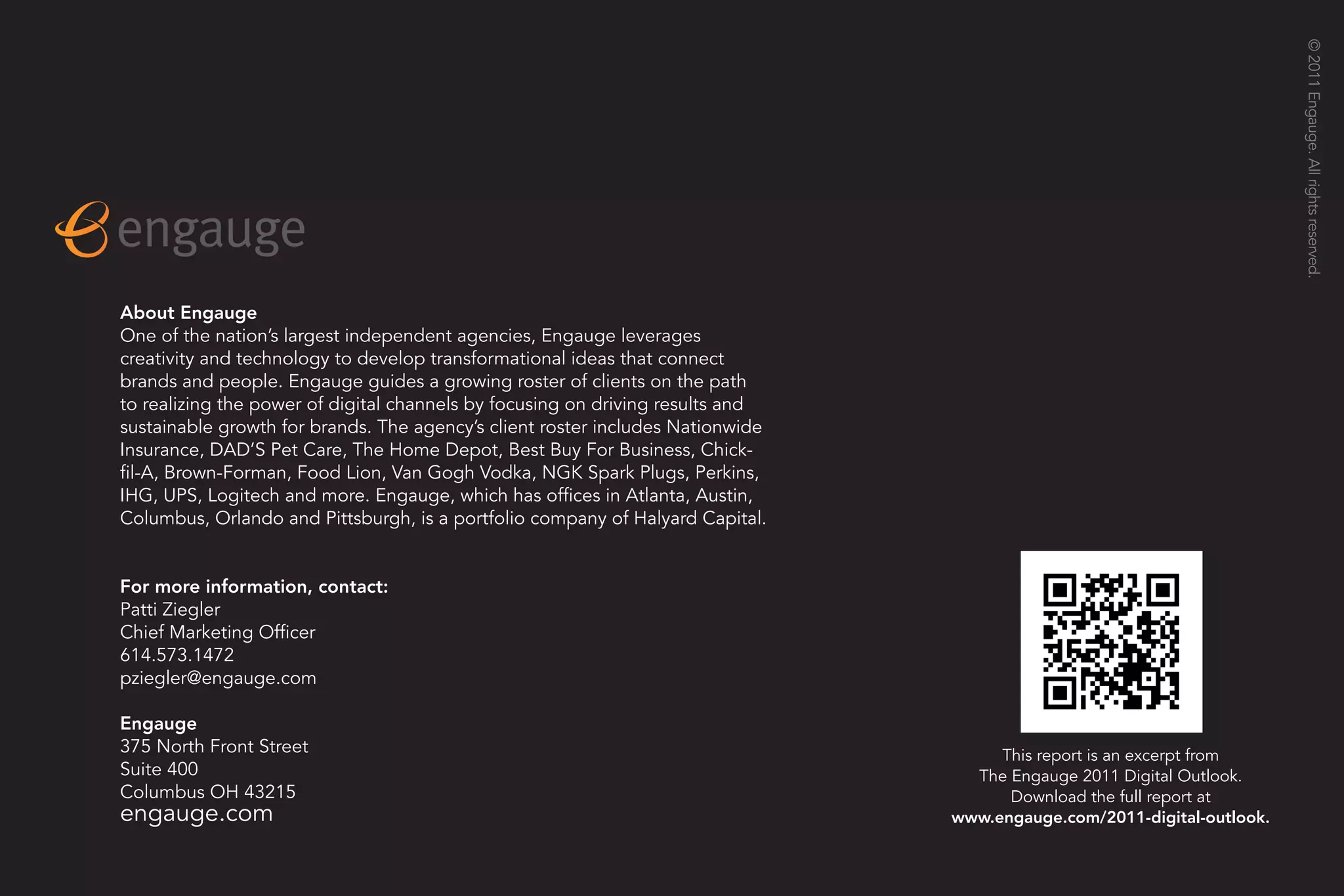 © 2011 Engauge. All rights reserved.
                                                                                                                    19




About Engauge
One of the nation’s largest independent agencies, Engauge leverages
creativity and technology to develop transformational ideas that connect
brands and people. Engauge guides a growing roster of clients on the path
to realizing the power of digital channels by focusing on driving results and
sustainable growth for brands. The agency’s client roster includes Nationwide
Insurance, DAD’S Pet Care, The Home Depot, Best Buy For Business, Chick-
fil-A, Brown-Forman, Food Lion, Van Gogh Vodka, NGK Spark Plugs, Perkins,
IHG, UPS, Logitech and more. Engauge, which has offices in Atlanta, Austin,
Columbus, Orlando and Pittsburgh, is a portfolio company of Halyard Capital.


For more information, contact:
Patti Ziegler
Chief Marketing Officer
614.573.1472
pziegler@engauge.com

Engauge
375 North Front Street                                                               This report is an excerpt from
Suite 400                                                                         The Engauge 2011 Digital Outlook.
Columbus OH 43215                                                                     Download the full report at
engauge.com                                                                     www.engauge.com/2011-digital-outlook.
 