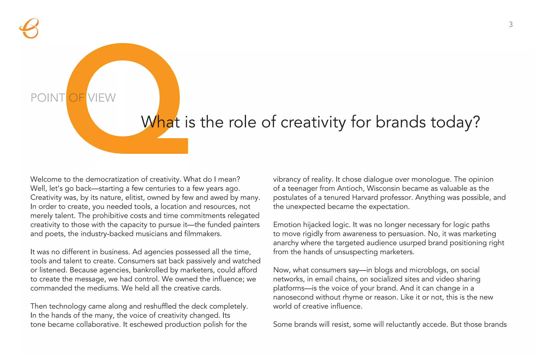 Q
                                                                                                                                                   3




POINT OF VIEW

                                 What is the role of creativity for brands today?


Welcome to the democratization of creativity. What do I mean?            vibrancy of reality. It chose dialogue over monologue. The opinion
Well, let’s go back—starting a few centuries to a few years ago.         of a teenager from Antioch, Wisconsin became as valuable as the
Creativity was, by its nature, elitist, owned by few and awed by many.   postulates of a tenured Harvard professor. Anything was possible, and
In order to create, you needed tools, a location and resources, not      the unexpected became the expectation.
merely talent. The prohibitive costs and time commitments relegated
creativity to those with the capacity to pursue it—the funded painters   Emotion hijacked logic. It was no longer necessary for logic paths
and poets, the industry-backed musicians and filmmakers.                 to move rigidly from awareness to persuasion. No, it was marketing
                                                                         anarchy where the targeted audience usurped brand positioning right
It was no different in business. Ad agencies possessed all the time,     from the hands of unsuspecting marketers.
tools and talent to create. Consumers sat back passively and watched
or listened. Because agencies, bankrolled by marketers, could afford     Now, what consumers say—in blogs and microblogs, on social
to create the message, we had control. We owned the influence; we        networks, in email chains, on socialized sites and video sharing
commanded the mediums. We held all the creative cards.                   platforms—is the voice of your brand. And it can change in a
                                                                         nanosecond without rhyme or reason. Like it or not, this is the new
Then technology came along and reshuffled the deck completely.           world of creative influence.
In the hands of the many, the voice of creativity changed. Its
tone became collaborative. It eschewed production polish for the         Some brands will resist, some will reluctantly accede. But those brands
 