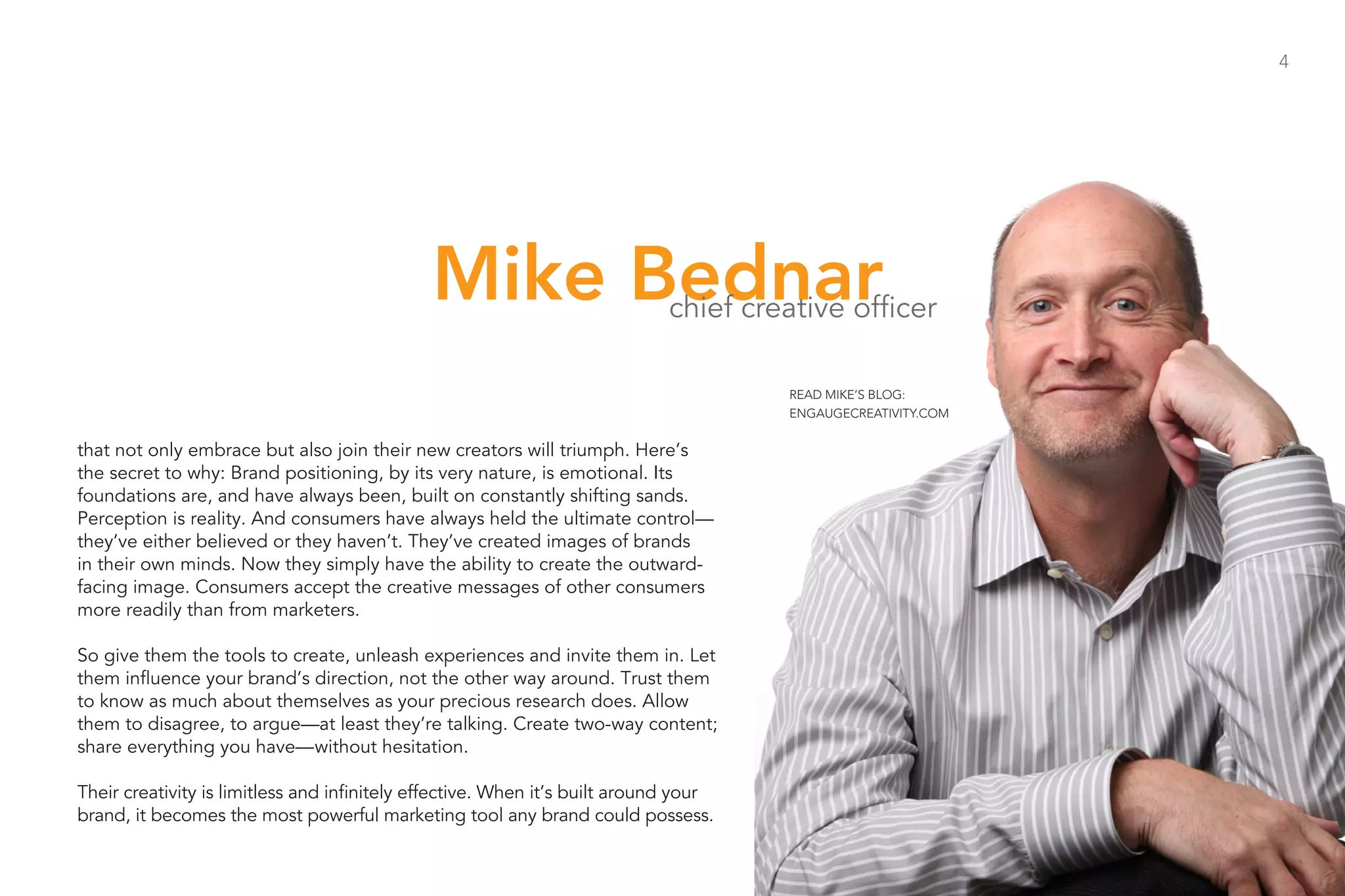 4




                                              Mike Bednar                    chief creative officer

                                                                                      READ MIKE’S BLOG:
                                                                                      ENGAUGECREATIVITY.COM


that not only embrace but also join their new creators will triumph. Here’s
the secret to why: Brand positioning, by its very nature, is emotional. Its
foundations are, and have always been, built on constantly shifting sands.
Perception is reality. And consumers have always held the ultimate control—
they’ve either believed or they haven’t. They’ve created images of brands
in their own minds. Now they simply have the ability to create the outward-
facing image. Consumers accept the creative messages of other consumers
more readily than from marketers.

So give them the tools to create, unleash experiences and invite them in. Let
them influence your brand’s direction, not the other way around. Trust them
to know as much about themselves as your precious research does. Allow
them to disagree, to argue—at least they’re talking. Create two-way content;
share everything you have—without hesitation.

Their creativity is limitless and infinitely effective. When it’s built around your
brand, it becomes the most powerful marketing tool any brand could possess.
 