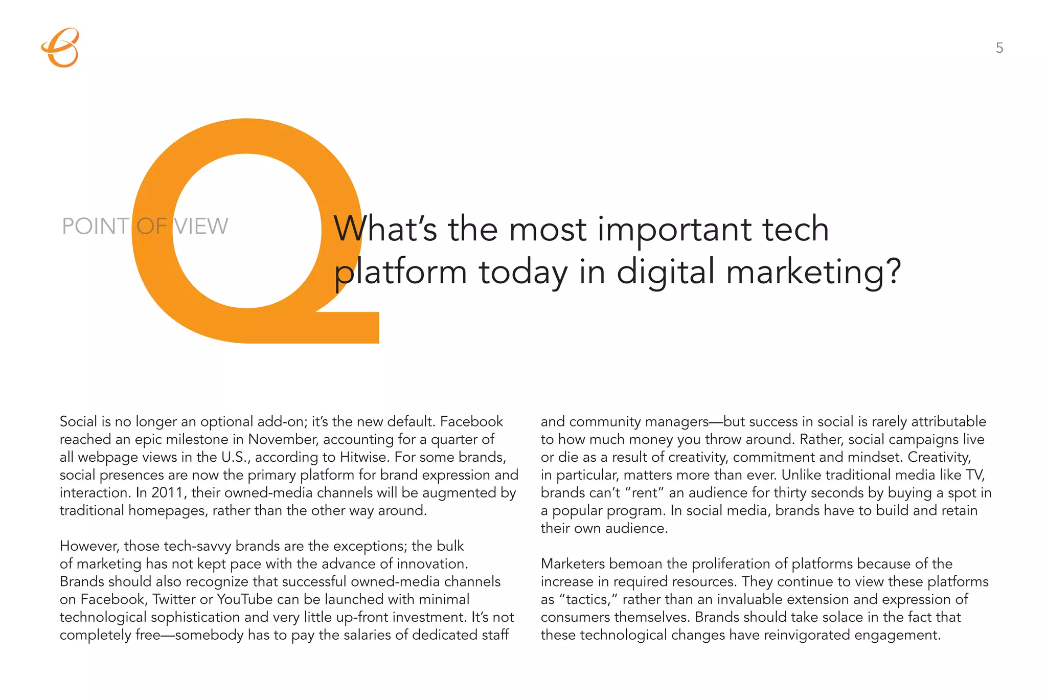 5




         Q
POINT OF VIEW                               What’s the most important tech
                                            platform today in digital marketing?



Social is no longer an optional add-on; it’s the new default. Facebook
reached an epic milestone in November, accounting for a quarter of
all webpage views in the U.S., according to Hitwise. For some brands,
social presences are now the primary platform for brand expression and
interaction. In 2011, their owned-media channels will be augmented by
                                                                             and community managers—but success in social is rarely attributable
                                                                             to how much money you throw around. Rather, social campaigns live
                                                                             or die as a result of creativity, commitment and mindset. Creativity,
                                                                             in particular, matters more than ever. Unlike traditional media like TV,
                                                                             brands can’t “rent” an audience for thirty seconds by buying a spot in
traditional homepages, rather than the other way around.                     a popular program. In social media, brands have to build and retain
                                                                             their own audience.
However, those tech-savvy brands are the exceptions; the bulk
of marketing has not kept pace with the advance of innovation.               Marketers bemoan the proliferation of platforms because of the
Brands should also recognize that successful owned-media channels            increase in required resources. They continue to view these platforms
on Facebook, Twitter or YouTube can be launched with minimal                 as “tactics,” rather than an invaluable extension and expression of
technological sophistication and very little up-front investment. It’s not   consumers themselves. Brands should take solace in the fact that
completely free—somebody has to pay the salaries of dedicated staff          these technological changes have reinvigorated engagement.
 