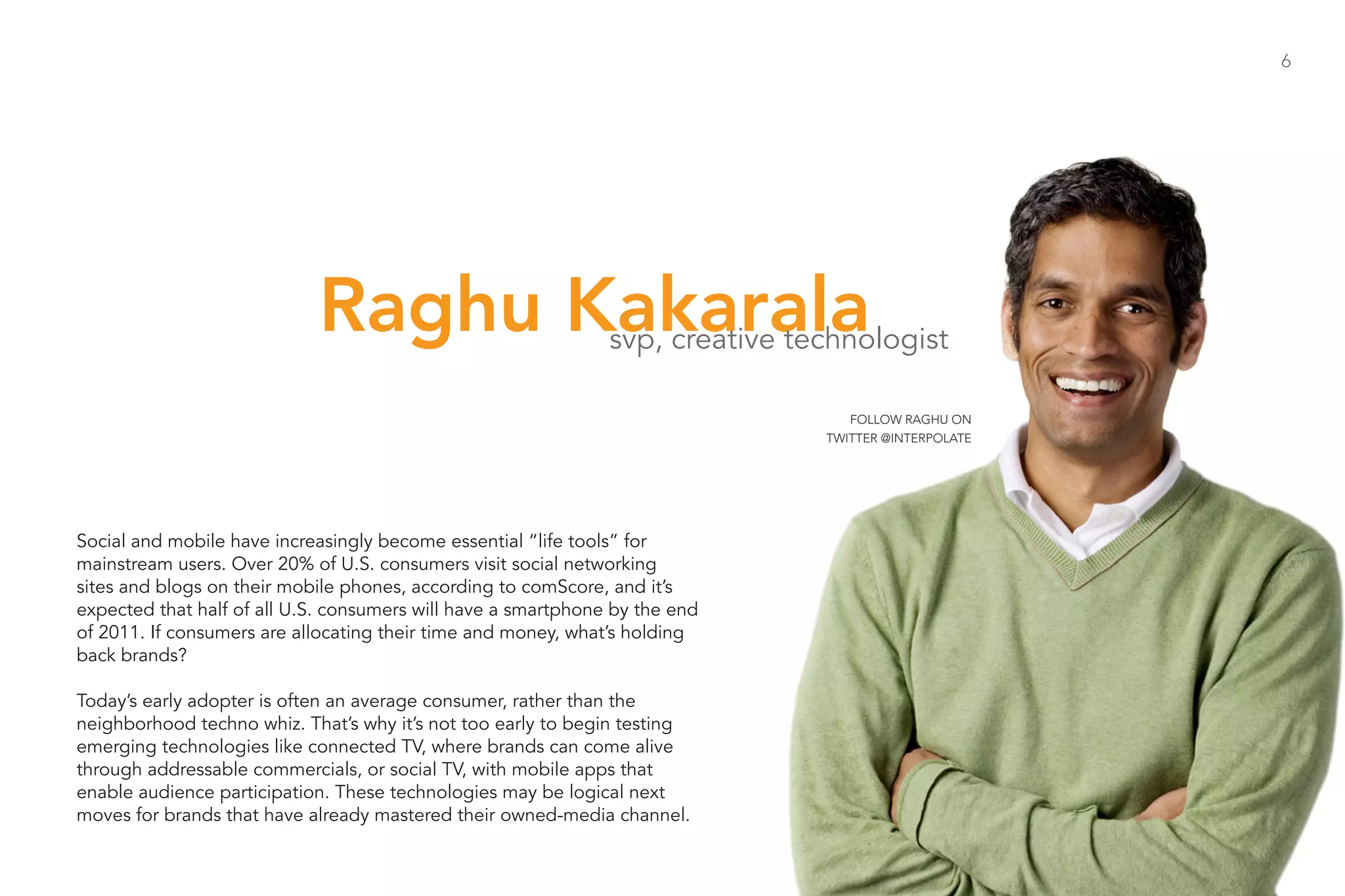 6




                            Raghu Kakarala                     svp, creative technologist

                                                                                  FOLLOW RAGHU ON
                                                                               TWITTER @INTERPOLATE




Social and mobile have increasingly become essential “life tools” for
mainstream users. Over 20% of U.S. consumers visit social networking
sites and blogs on their mobile phones, according to comScore, and it’s
expected that half of all U.S. consumers will have a smartphone by the end
of 2011. If consumers are allocating their time and money, what’s holding
back brands?

Today’s early adopter is often an average consumer, rather than the
neighborhood techno whiz. That’s why it’s not too early to begin testing
emerging technologies like connected TV, where brands can come alive
through addressable commercials, or social TV, with mobile apps that
enable audience participation. These technologies may be logical next
moves for brands that have already mastered their owned-media channel.
 