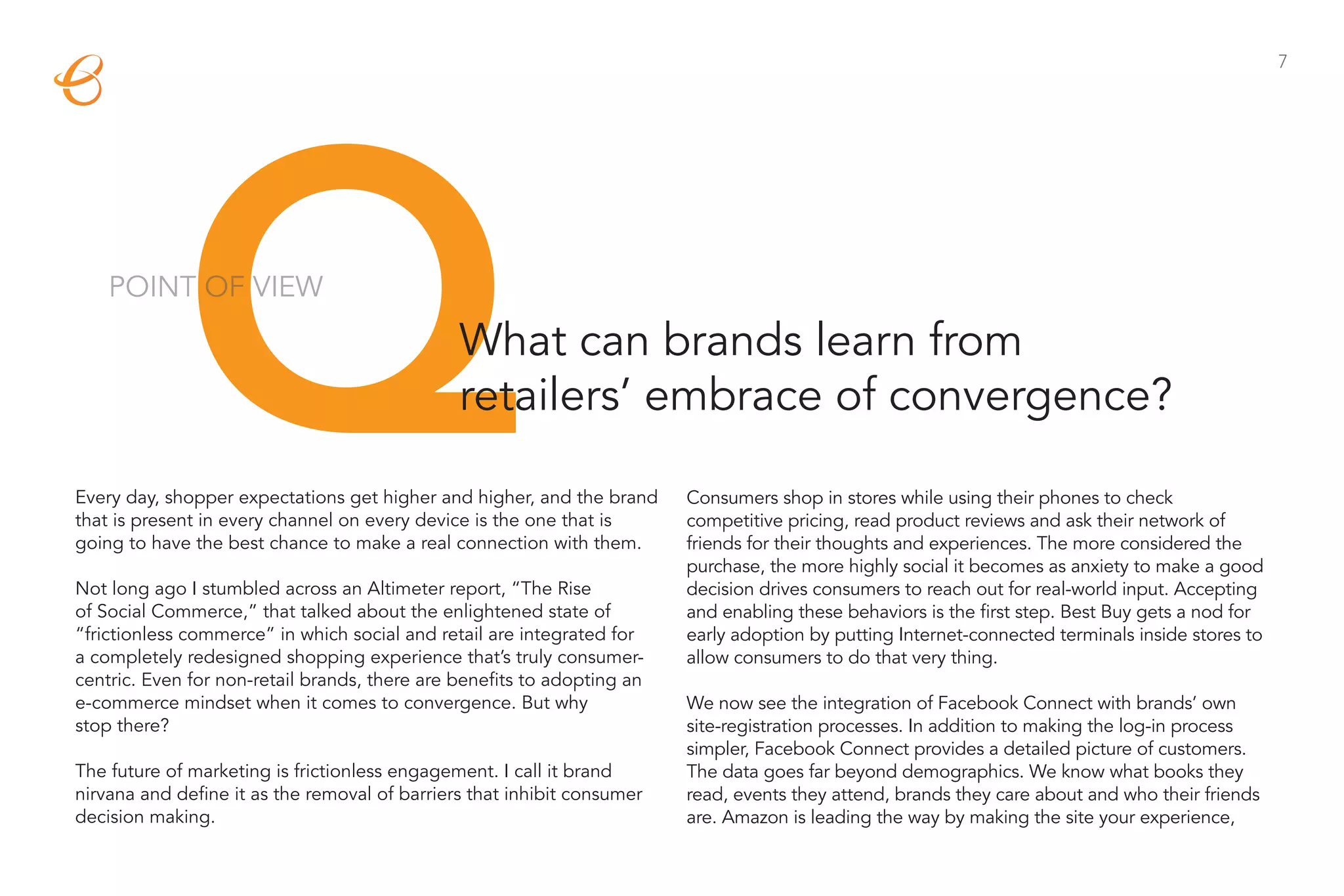 7




             Q
    POINT OF VIEW

                                               What can brands learn from
                                               retailers’ embrace of convergence?

Every day, shopper expectations get higher and higher, and the brand
that is present in every channel on every device is the one that is
going to have the best chance to make a real connection with them.

Not long ago I stumbled across an Altimeter report, “The Rise
of Social Commerce,” that talked about the enlightened state of
                                                                         Consumers shop in stores while using their phones to check
                                                                         competitive pricing, read product reviews and ask their network of
                                                                         friends for their thoughts and experiences. The more considered the
                                                                         purchase, the more highly social it becomes as anxiety to make a good
                                                                         decision drives consumers to reach out for real-world input. Accepting
                                                                         and enabling these behaviors is the first step. Best Buy gets a nod for
“frictionless commerce” in which social and retail are integrated for    early adoption by putting Internet-connected terminals inside stores to
a completely redesigned shopping experience that’s truly consumer-       allow consumers to do that very thing.
centric. Even for non-retail brands, there are benefits to adopting an
e-commerce mindset when it comes to convergence. But why                 We now see the integration of Facebook Connect with brands’ own
stop there?                                                              site-registration processes. In addition to making the log-in process
                                                                         simpler, Facebook Connect provides a detailed picture of customers.
The future of marketing is frictionless engagement. I call it brand      The data goes far beyond demographics. We know what books they
nirvana and define it as the removal of barriers that inhibit consumer   read, events they attend, brands they care about and who their friends
decision making.                                                         are. Amazon is leading the way by making the site your experience,
 