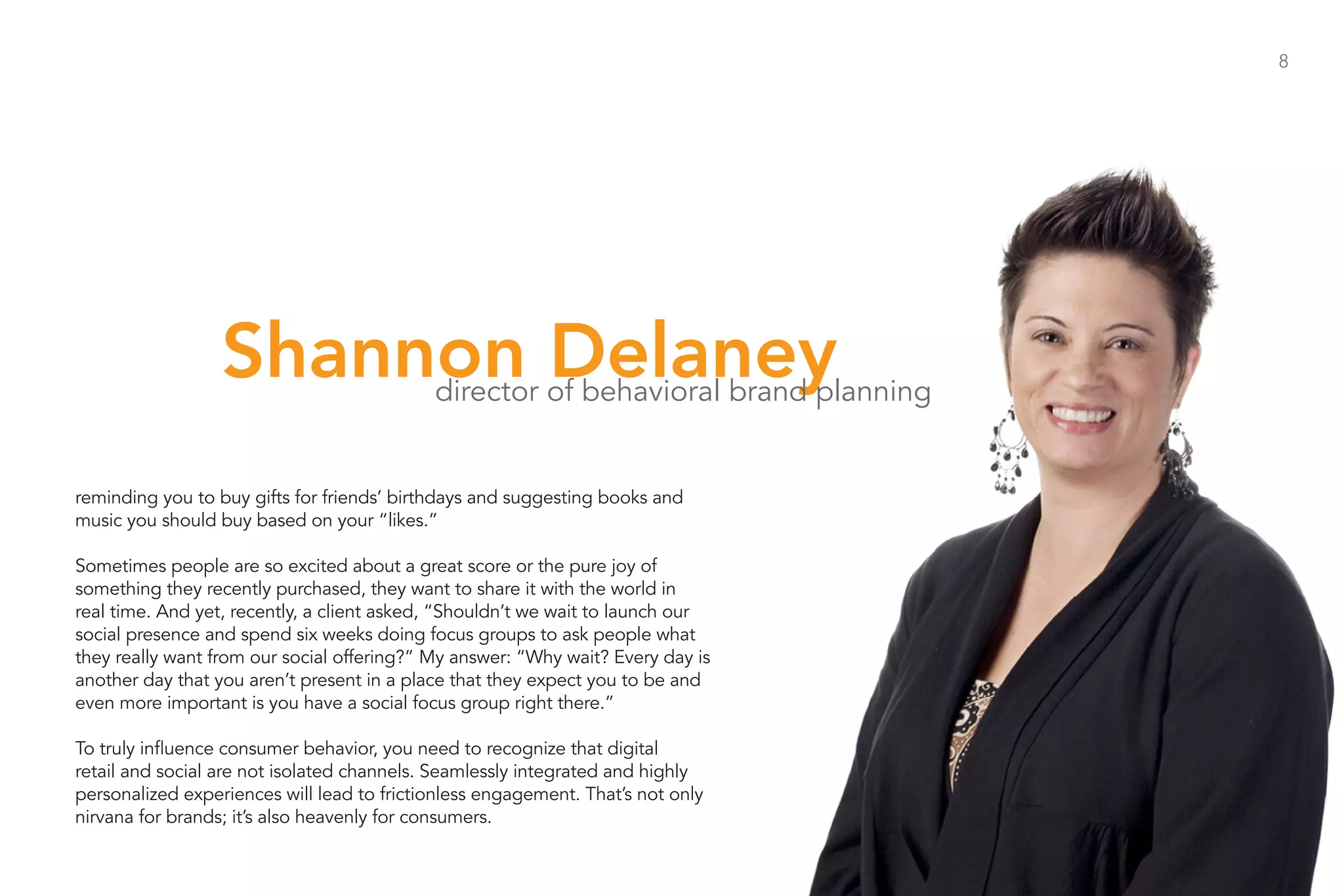8




                  Shannon Delaney           director of behavioral brand planning


reminding you to buy gifts for friends’ birthdays and suggesting books and
music you should buy based on your “likes.”

Sometimes people are so excited about a great score or the pure joy of
something they recently purchased, they want to share it with the world in
real time. And yet, recently, a client asked, “Shouldn’t we wait to launch our
social presence and spend six weeks doing focus groups to ask people what
they really want from our social offering?” My answer: “Why wait? Every day is
another day that you aren’t present in a place that they expect you to be and
even more important is you have a social focus group right there.”

To truly influence consumer behavior, you need to recognize that digital
retail and social are not isolated channels. Seamlessly integrated and highly
personalized experiences will lead to frictionless engagement. That’s not only
nirvana for brands; it’s also heavenly for consumers.
 