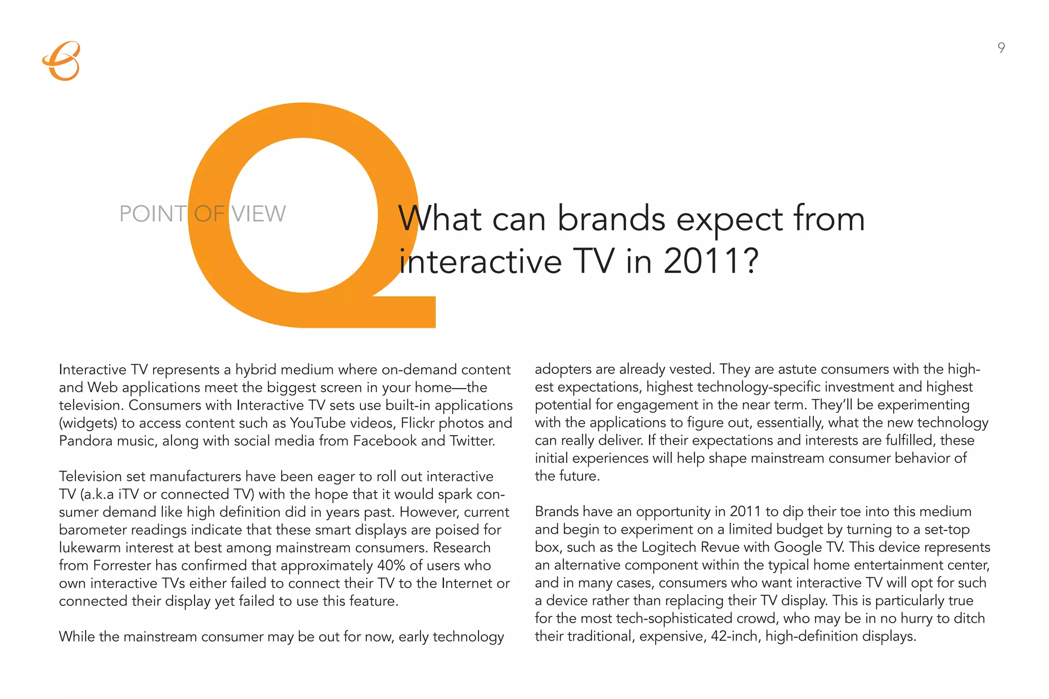 Q
                                                                                                                                                          9




         POINT OF VIEW                                What can brands expect from
                                                      interactive TV in 2011?

Interactive TV represents a hybrid medium where on-demand content          adopters are already vested. They are astute consumers with the high-
and Web applications meet the biggest screen in your home—the              est expectations, highest technology-specific investment and highest
television. Consumers with Interactive TV sets use built-in applications   potential for engagement in the near term. They’ll be experimenting
(widgets) to access content such as YouTube videos, Flickr photos and      with the applications to figure out, essentially, what the new technology
Pandora music, along with social media from Facebook and Twitter.          can really deliver. If their expectations and interests are fulfilled, these
                                                                           initial experiences will help shape mainstream consumer behavior of
Television set manufacturers have been eager to roll out interactive       the future.
TV (a.k.a iTV or connected TV) with the hope that it would spark con-
sumer demand like high definition did in years past. However, current      Brands have an opportunity in 2011 to dip their toe into this medium
barometer readings indicate that these smart displays are poised for       and begin to experiment on a limited budget by turning to a set-top
lukewarm interest at best among mainstream consumers. Research             box, such as the Logitech Revue with Google TV. This device represents
from Forrester has confirmed that approximately 40% of users who           an alternative component within the typical home entertainment center,
own interactive TVs either failed to connect their TV to the Internet or   and in many cases, consumers who want interactive TV will opt for such
connected their display yet failed to use this feature.                    a device rather than replacing their TV display. This is particularly true
                                                                           for the most tech-sophisticated crowd, who may be in no hurry to ditch
While the mainstream consumer may be out for now, early technology         their traditional, expensive, 42-inch, high-definition displays.
 