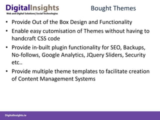 Bought ThemesProvide Out of the Box Design and FunctionalityEnable easy cutomisation of Themes without having to handcraft CSS code Provide in-built plugin functionality for SEO, Backups, No-follows, Google Analytics, JQuery Sliders, Security etc..Provide multiple theme templates to facilitate creation of Content Management Systems