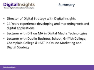 SummaryDirector of Digital Strategy with Digital Insights14 Years experience developing and marketing web and digital applicationsLecturer with DIT on MA in Digital Media TechnologiesLecturer with Dublin Business School, Griffith College, Champlain College & IBAT in Online Marketing and Digital Strategy