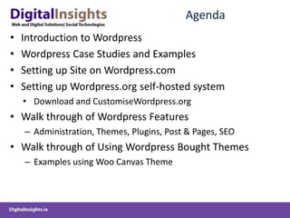 AgendaIntroduction to WordpressWordpress Case Studies and ExamplesSetting up Site on Wordpress.comSetting up Wordpress.org self-hosted systemDownload and CustomiseWordpress.orgWalk through of Wordpress FeaturesAdministration, Themes, Plugins, Post & Pages, SEOWalk through of Using Wordpress Bought ThemesExamples using Woo Canvas Theme 