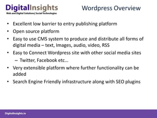 Wordpress OverviewExcellent low barrier to entry publishing platformOpen source platformEasy to use CMS system to produce and distribute all forms of digital media – text, Images, audio, video, RSSEasy to Connect Wordpress site with other social media sitesTwitter, Facebook etc…Very extensible platform where further functionality can be addedSearch Engine Friendly infrastructure along with SEO plugins