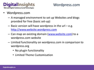 Wordpress.comWordpress.comA managed environment to set up Websites and blogs provided for free (basic set-up)Basic version will have wordpress in the url – e.g. http://www.website.wordpress.comCan map an existing domain (www.website.com) to a wordpress.com websiteLimited functionality on wordpress.com in comparison to wordpress.orgNo plugin functionalityLimited Theme Customisation