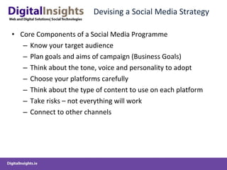Devising a Social Media Strategy Core Components of a Social Media Programme Know your target audience Plan goals and aims of campaign (Business Goals) Think about the tone, voice and personality to adopt Choose your platforms carefully Think about the type of content to use on each platform Take risks – not everything will work Connect to other channels 