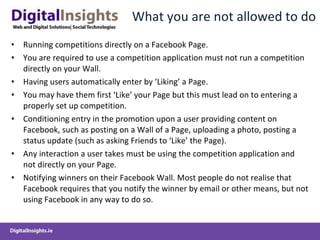 What you are not allowed to do Running competitions directly on a Facebook Page. You are required to use a competition application must not run a competition directly on your Wall. Having users automatically enter by ‘Liking’ a Page. You may have them first ‘Like’ your Page but this must lead on to entering a properly set up competition. Conditioning entry in the promotion upon a user providing content on Facebook, such as posting on a Wall of a Page, uploading a photo, posting a status update (such as asking Friends to ‘Like’ the Page). Any interaction a user takes must be using the competition application and not directly on your Page. Notifying winners on their Facebook Wall. Most people do not realise that Facebook requires that you notify the winner by email or other means, but not using Facebook in any way to do so. 